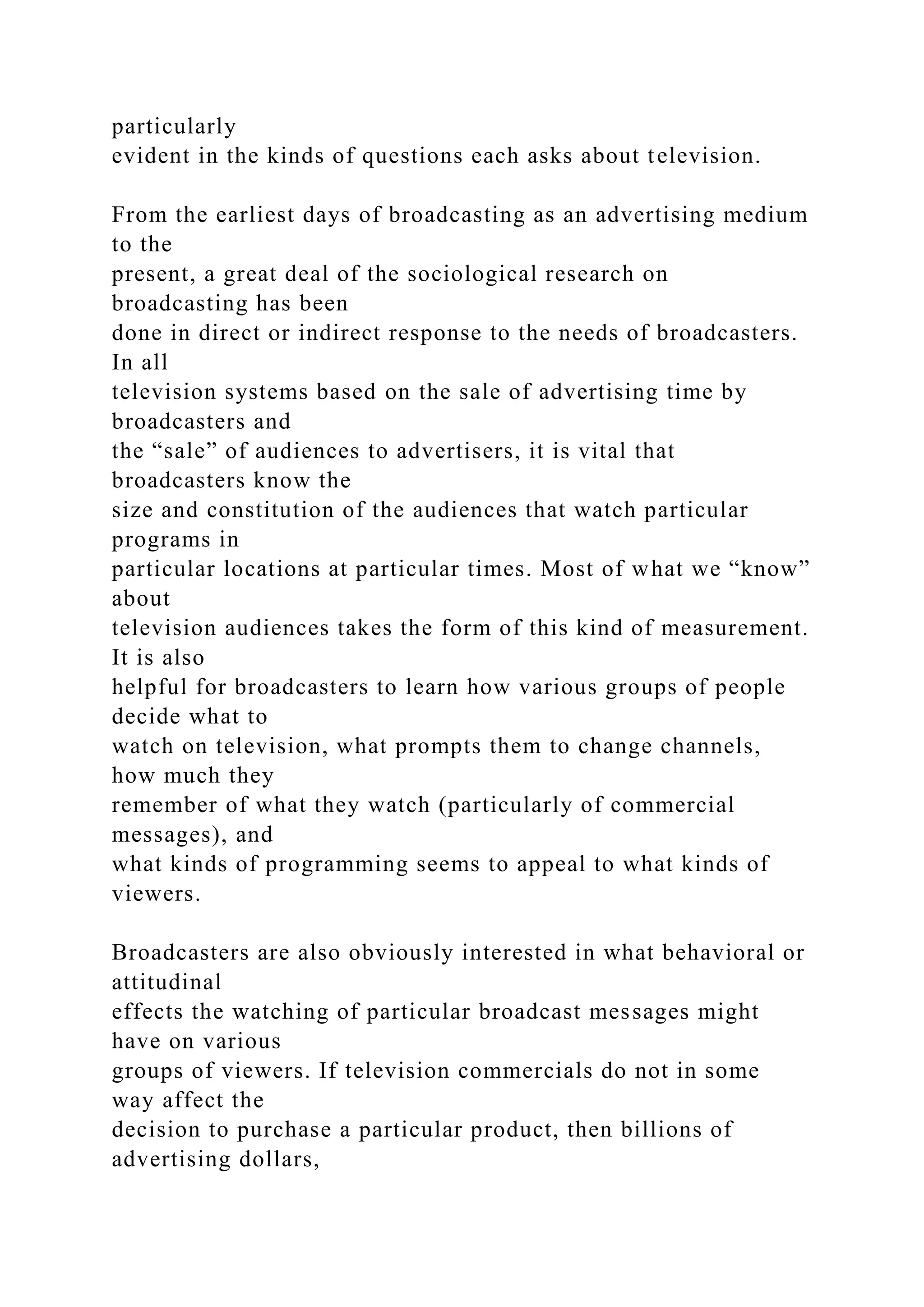 particularly
evident in the kinds of questions each asks about television.
From the earliest days of broadcasting as an advertising medium
to the
present, a great deal of the sociological research on
broadcasting has been
done in direct or indirect response to the needs of broadcasters.
In all
television systems based on the sale of advertising time by
broadcasters and
the “sale” of audiences to advertisers, it is vital that
broadcasters know the
size and constitution of the audiences that watch particular
programs in
particular locations at particular times. Most of what we “know”
about
television audiences takes the form of this kind of measurement.
It is also
helpful for broadcasters to learn how various groups of people
decide what to
watch on television, what prompts them to change channels,
how much they
remember of what they watch (particularly of commercial
messages), and
what kinds of programming seems to appeal to what kinds of
viewers.
Broadcasters are also obviously interested in what behavioral or
attitudinal
effects the watching of particular broadcast messages might
have on various
groups of viewers. If television commercials do not in some
way affect the
decision to purchase a particular product, then billions of
advertising dollars,
 
