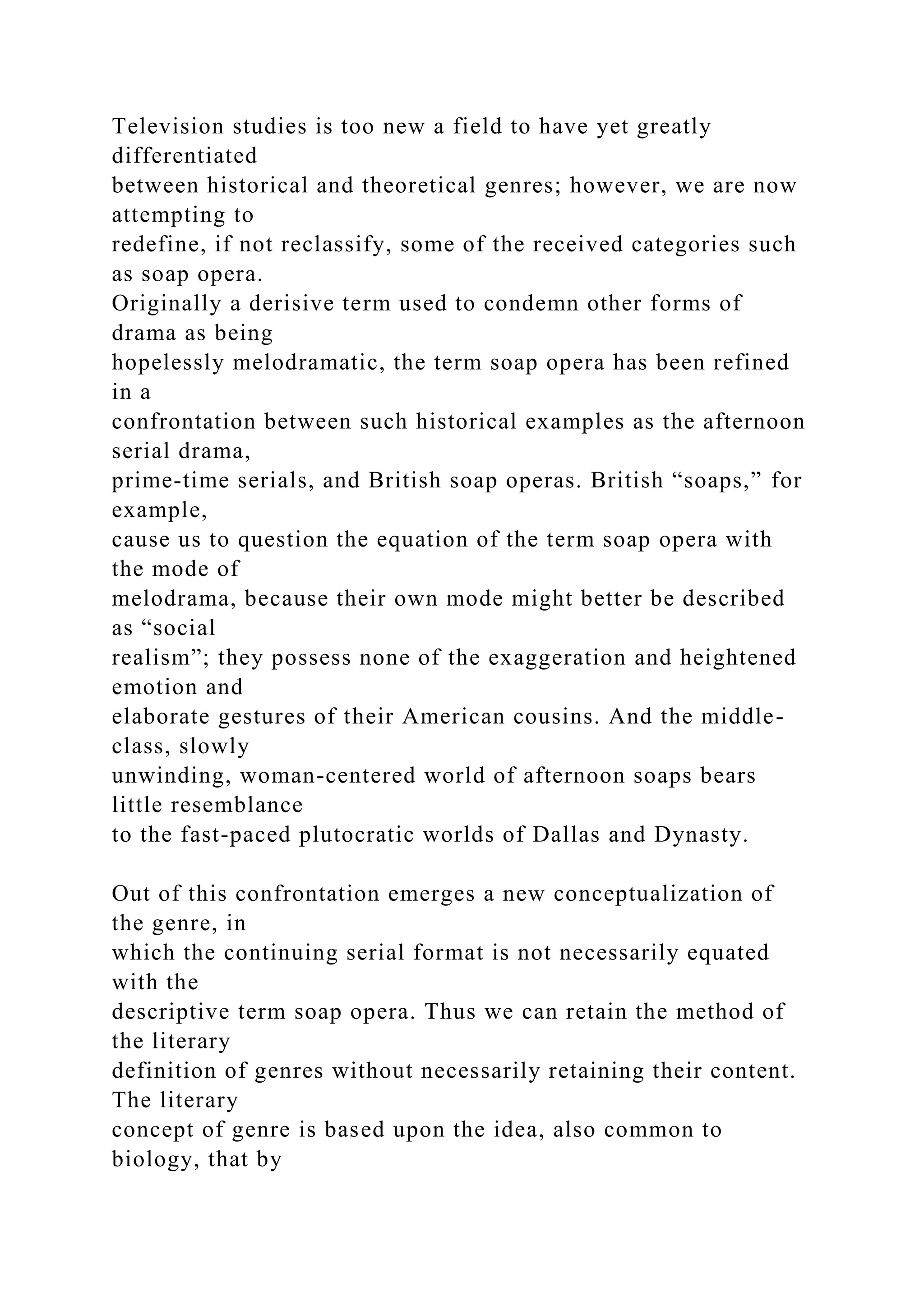 Television studies is too new a field to have yet greatly
differentiated
between historical and theoretical genres; however, we are now
attempting to
redefine, if not reclassify, some of the received categories such
as soap opera.
Originally a derisive term used to condemn other forms of
drama as being
hopelessly melodramatic, the term soap opera has been refined
in a
confrontation between such historical examples as the afternoon
serial drama,
prime-time serials, and British soap operas. British “soaps,” for
example,
cause us to question the equation of the term soap opera with
the mode of
melodrama, because their own mode might better be described
as “social
realism”; they possess none of the exaggeration and heightened
emotion and
elaborate gestures of their American cousins. And the middle-
class, slowly
unwinding, woman-centered world of afternoon soaps bears
little resemblance
to the fast-paced plutocratic worlds of Dallas and Dynasty.
Out of this confrontation emerges a new conceptualization of
the genre, in
which the continuing serial format is not necessarily equated
with the
descriptive term soap opera. Thus we can retain the method of
the literary
definition of genres without necessarily retaining their content.
The literary
concept of genre is based upon the idea, also common to
biology, that by
 