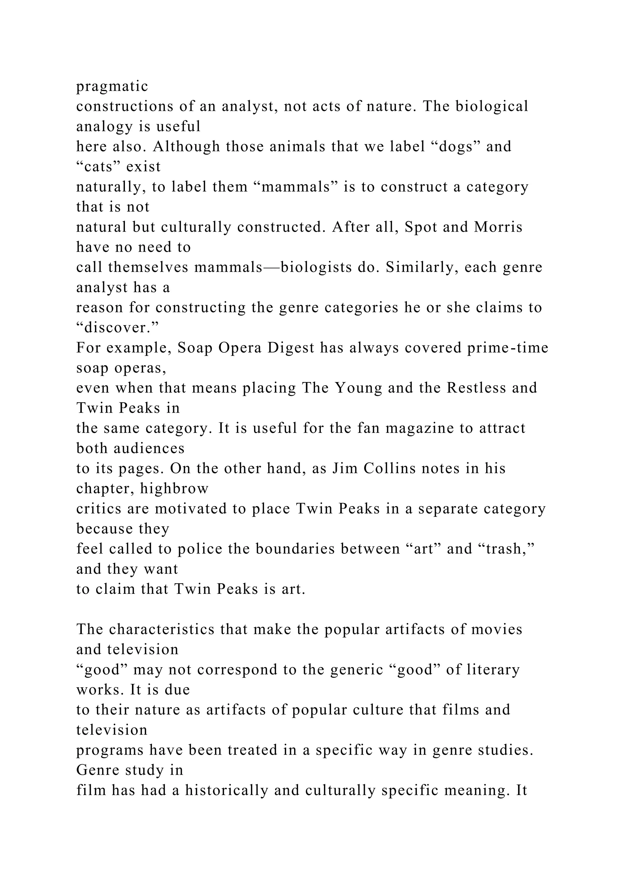 pragmatic
constructions of an analyst, not acts of nature. The biological
analogy is useful
here also. Although those animals that we label “dogs” and
“cats” exist
naturally, to label them “mammals” is to construct a category
that is not
natural but culturally constructed. After all, Spot and Morris
have no need to
call themselves mammals—biologists do. Similarly, each genre
analyst has a
reason for constructing the genre categories he or she claims to
“discover.”
For example, Soap Opera Digest has always covered prime-time
soap operas,
even when that means placing The Young and the Restless and
Twin Peaks in
the same category. It is useful for the fan magazine to attract
both audiences
to its pages. On the other hand, as Jim Collins notes in his
chapter, highbrow
critics are motivated to place Twin Peaks in a separate category
because they
feel called to police the boundaries between “art” and “trash,”
and they want
to claim that Twin Peaks is art.
The characteristics that make the popular artifacts of movies
and television
“good” may not correspond to the generic “good” of literary
works. It is due
to their nature as artifacts of popular culture that films and
television
programs have been treated in a specific way in genre studies.
Genre study in
film has had a historically and culturally specific meaning. It
 