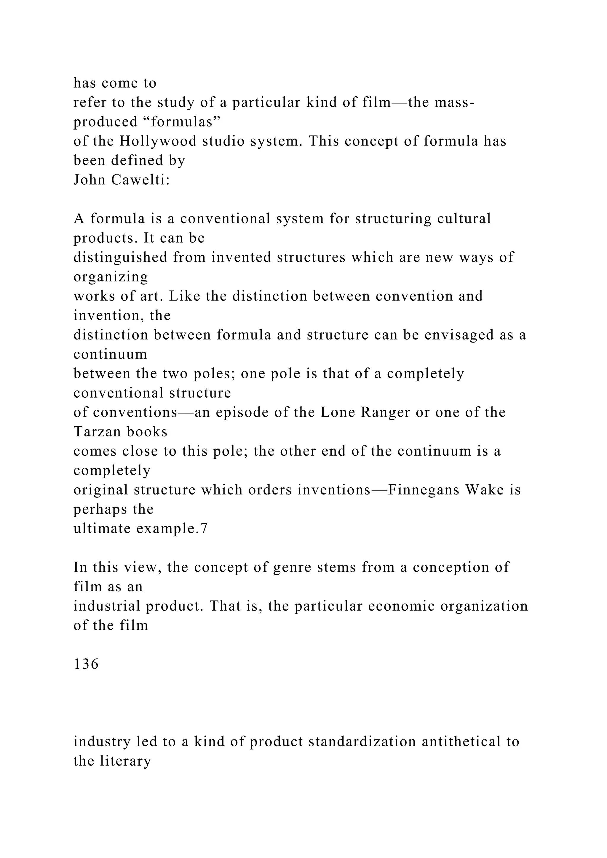 has come to
refer to the study of a particular kind of film—the mass-
produced “formulas”
of the Hollywood studio system. This concept of formula has
been defined by
John Cawelti:
A formula is a conventional system for structuring cultural
products. It can be
distinguished from invented structures which are new ways of
organizing
works of art. Like the distinction between convention and
invention, the
distinction between formula and structure can be envisaged as a
continuum
between the two poles; one pole is that of a completely
conventional structure
of conventions—an episode of the Lone Ranger or one of the
Tarzan books
comes close to this pole; the other end of the continuum is a
completely
original structure which orders inventions—Finnegans Wake is
perhaps the
ultimate example.7
In this view, the concept of genre stems from a conception of
film as an
industrial product. That is, the particular economic organization
of the film
136
industry led to a kind of product standardization antithetical to
the literary
 