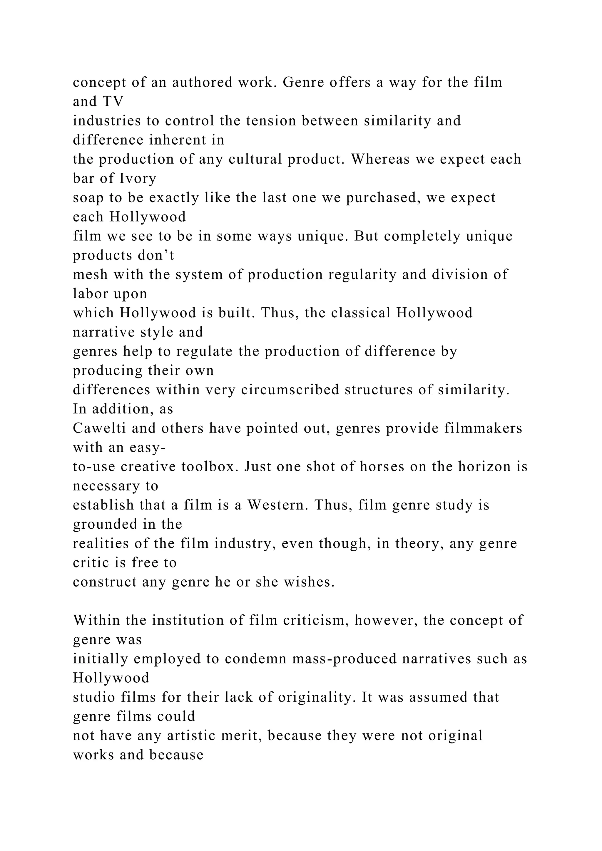 concept of an authored work. Genre offers a way for the film
and TV
industries to control the tension between similarity and
difference inherent in
the production of any cultural product. Whereas we expect each
bar of Ivory
soap to be exactly like the last one we purchased, we expect
each Hollywood
film we see to be in some ways unique. But completely unique
products don’t
mesh with the system of production regularity and division of
labor upon
which Hollywood is built. Thus, the classical Hollywood
narrative style and
genres help to regulate the production of difference by
producing their own
differences within very circumscribed structures of similarity.
In addition, as
Cawelti and others have pointed out, genres provide filmmakers
with an easy-
to-use creative toolbox. Just one shot of horses on the horizon is
necessary to
establish that a film is a Western. Thus, film genre study is
grounded in the
realities of the film industry, even though, in theory, any genre
critic is free to
construct any genre he or she wishes.
Within the institution of film criticism, however, the concept of
genre was
initially employed to condemn mass-produced narratives such as
Hollywood
studio films for their lack of originality. It was assumed that
genre films could
not have any artistic merit, because they were not original
works and because
 