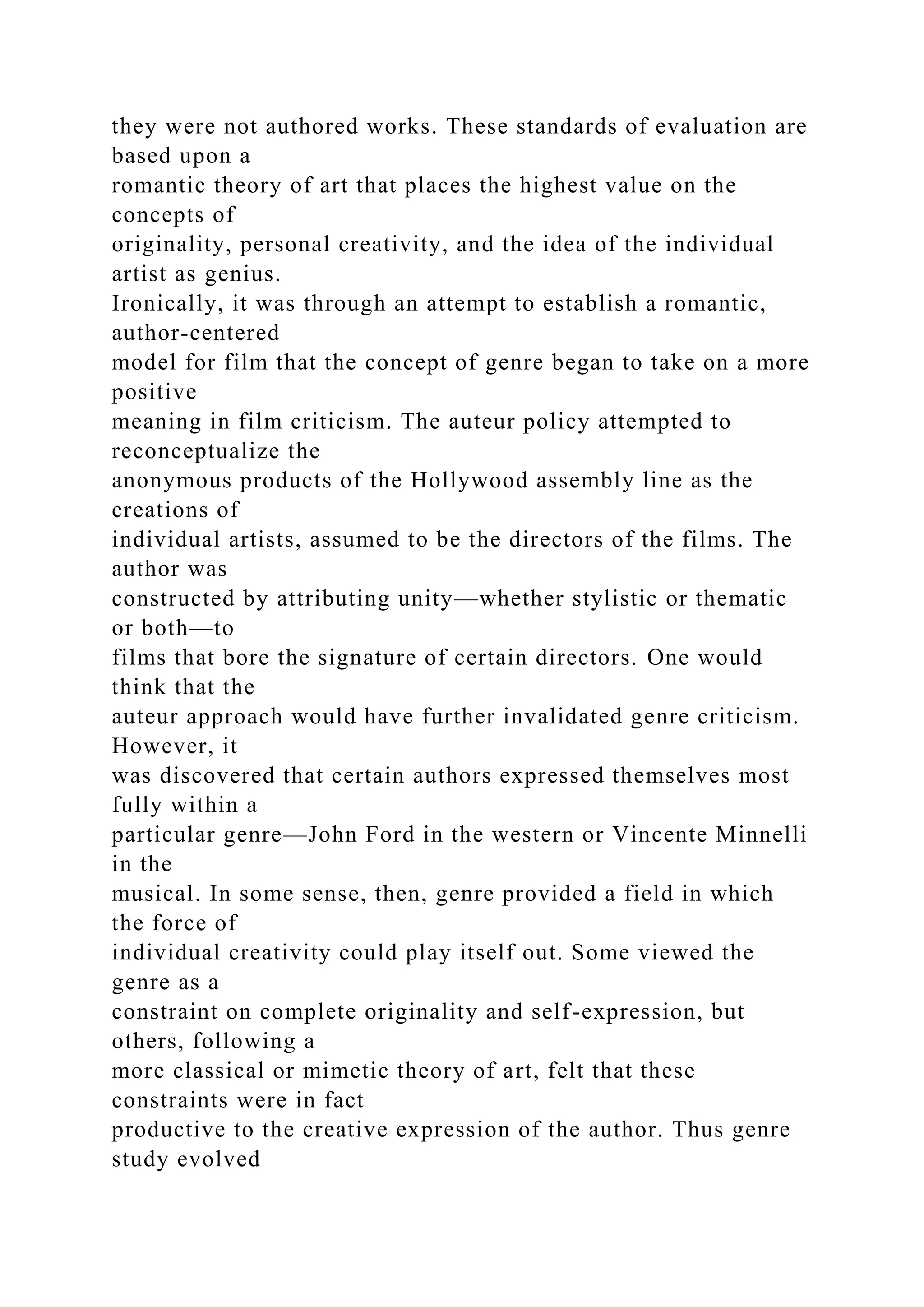 they were not authored works. These standards of evaluation are
based upon a
romantic theory of art that places the highest value on the
concepts of
originality, personal creativity, and the idea of the individual
artist as genius.
Ironically, it was through an attempt to establish a romantic,
author-centered
model for film that the concept of genre began to take on a more
positive
meaning in film criticism. The auteur policy attempted to
reconceptualize the
anonymous products of the Hollywood assembly line as the
creations of
individual artists, assumed to be the directors of the films. The
author was
constructed by attributing unity—whether stylistic or thematic
or both—to
films that bore the signature of certain directors. One would
think that the
auteur approach would have further invalidated genre criticism.
However, it
was discovered that certain authors expressed themselves most
fully within a
particular genre—John Ford in the western or Vincente Minnelli
in the
musical. In some sense, then, genre provided a field in which
the force of
individual creativity could play itself out. Some viewed the
genre as a
constraint on complete originality and self-expression, but
others, following a
more classical or mimetic theory of art, felt that these
constraints were in fact
productive to the creative expression of the author. Thus genre
study evolved
 