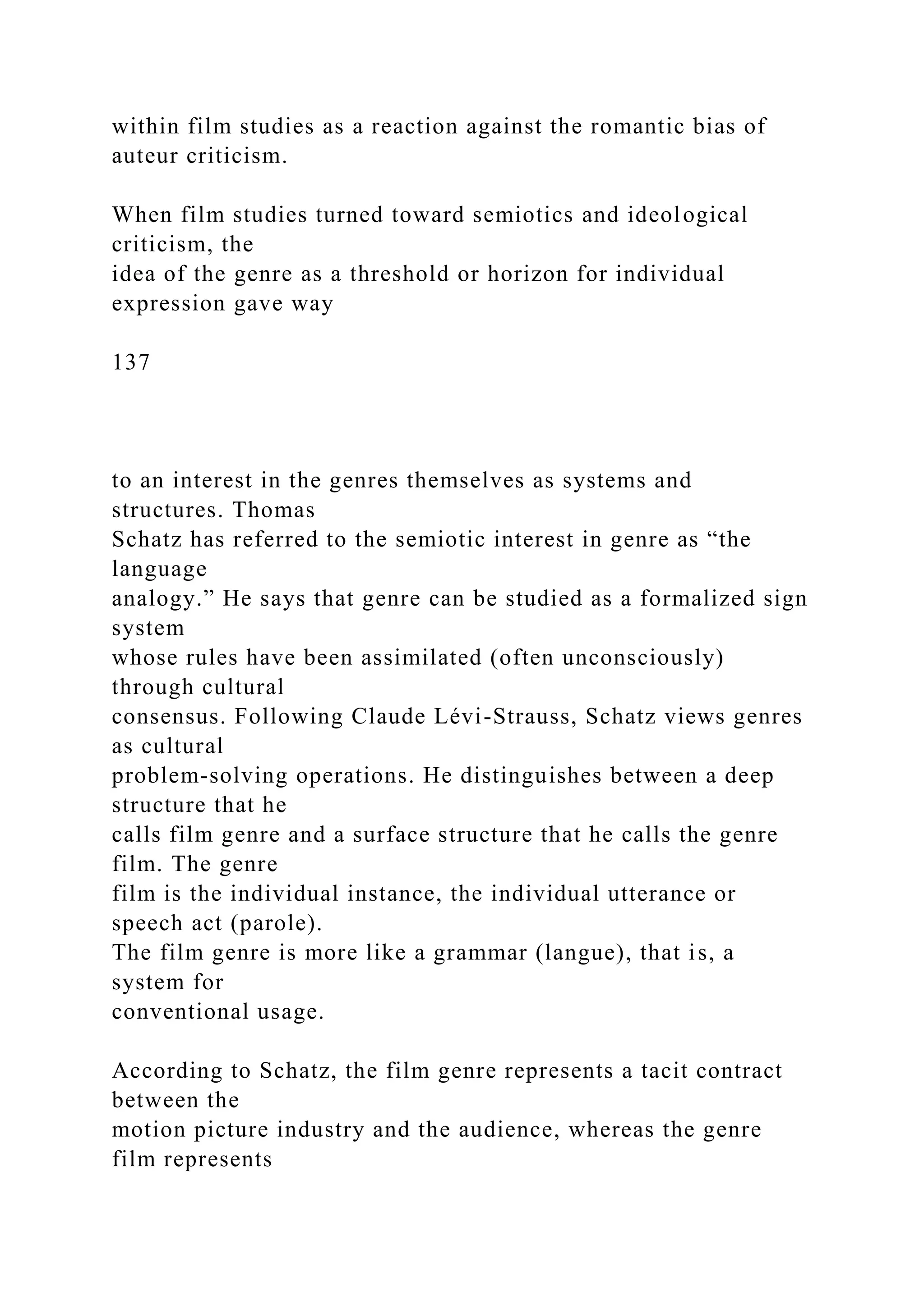 within film studies as a reaction against the romantic bias of
auteur criticism.
When film studies turned toward semiotics and ideological
criticism, the
idea of the genre as a threshold or horizon for individual
expression gave way
137
to an interest in the genres themselves as systems and
structures. Thomas
Schatz has referred to the semiotic interest in genre as “the
language
analogy.” He says that genre can be studied as a formalized sign
system
whose rules have been assimilated (often unconsciously)
through cultural
consensus. Following Claude Lévi-Strauss, Schatz views genres
as cultural
problem-solving operations. He distinguishes between a deep
structure that he
calls film genre and a surface structure that he calls the genre
film. The genre
film is the individual instance, the individual utterance or
speech act (parole).
The film genre is more like a grammar (langue), that is, a
system for
conventional usage.
According to Schatz, the film genre represents a tacit contract
between the
motion picture industry and the audience, whereas the genre
film represents
 