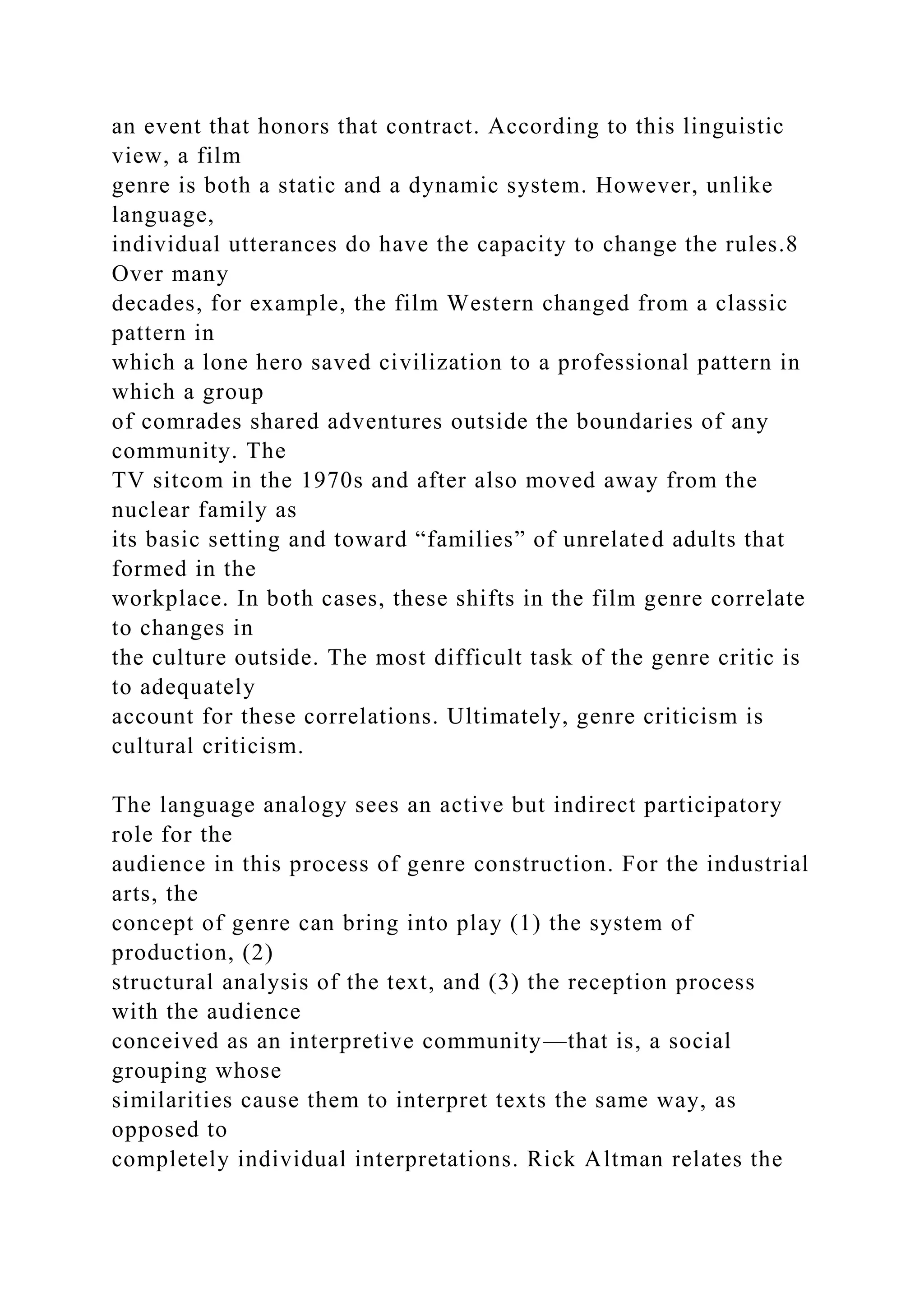 an event that honors that contract. According to this linguistic
view, a film
genre is both a static and a dynamic system. However, unlike
language,
individual utterances do have the capacity to change the rules.8
Over many
decades, for example, the film Western changed from a classic
pattern in
which a lone hero saved civilization to a professional pattern in
which a group
of comrades shared adventures outside the boundaries of any
community. The
TV sitcom in the 1970s and after also moved away from the
nuclear family as
its basic setting and toward “families” of unrelated adults that
formed in the
workplace. In both cases, these shifts in the film genre correlate
to changes in
the culture outside. The most difficult task of the genre critic is
to adequately
account for these correlations. Ultimately, genre criticism is
cultural criticism.
The language analogy sees an active but indirect participatory
role for the
audience in this process of genre construction. For the industrial
arts, the
concept of genre can bring into play (1) the system of
production, (2)
structural analysis of the text, and (3) the reception process
with the audience
conceived as an interpretive community—that is, a social
grouping whose
similarities cause them to interpret texts the same way, as
opposed to
completely individual interpretations. Rick Altman relates the
 