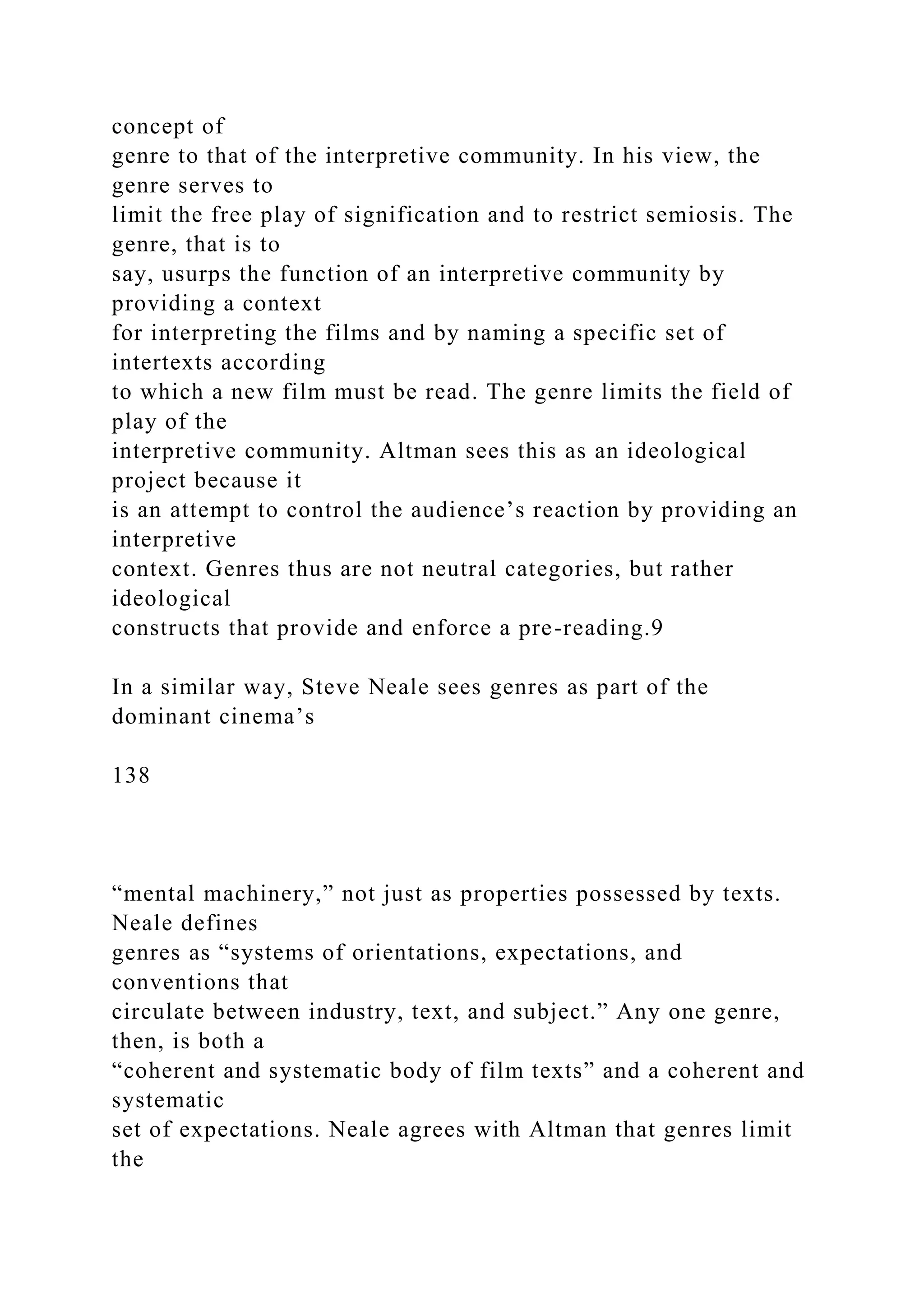 concept of
genre to that of the interpretive community. In his view, the
genre serves to
limit the free play of signification and to restrict semiosis. The
genre, that is to
say, usurps the function of an interpretive community by
providing a context
for interpreting the films and by naming a specific set of
intertexts according
to which a new film must be read. The genre limits the field of
play of the
interpretive community. Altman sees this as an ideological
project because it
is an attempt to control the audience’s reaction by providing an
interpretive
context. Genres thus are not neutral categories, but rather
ideological
constructs that provide and enforce a pre-reading.9
In a similar way, Steve Neale sees genres as part of the
dominant cinema’s
138
“mental machinery,” not just as properties possessed by texts.
Neale defines
genres as “systems of orientations, expectations, and
conventions that
circulate between industry, text, and subject.” Any one genre,
then, is both a
“coherent and systematic body of film texts” and a coherent and
systematic
set of expectations. Neale agrees with Altman that genres limit
the
 
