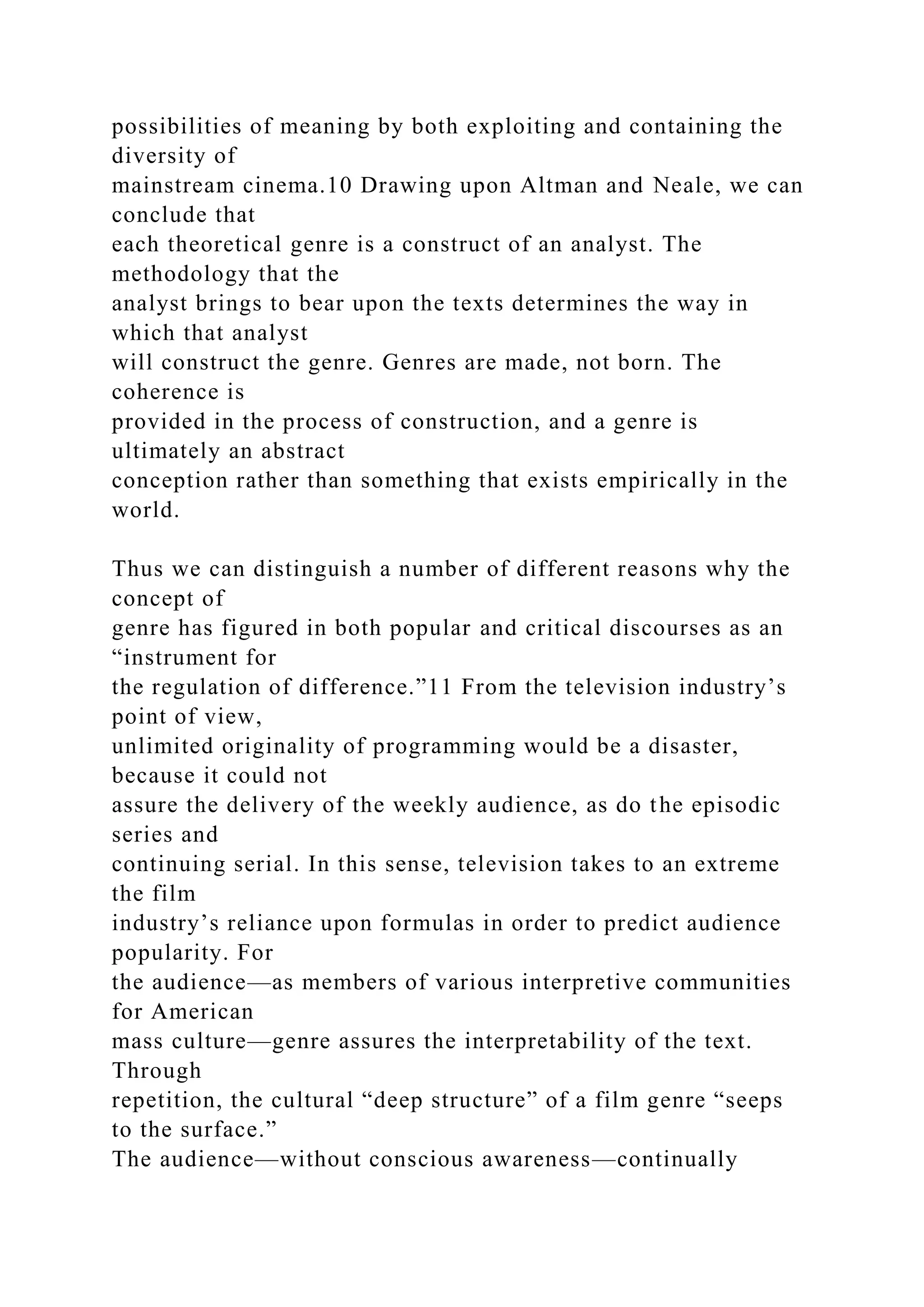 possibilities of meaning by both exploiting and containing the
diversity of
mainstream cinema.10 Drawing upon Altman and Neale, we can
conclude that
each theoretical genre is a construct of an analyst. The
methodology that the
analyst brings to bear upon the texts determines the way in
which that analyst
will construct the genre. Genres are made, not born. The
coherence is
provided in the process of construction, and a genre is
ultimately an abstract
conception rather than something that exists empirically in the
world.
Thus we can distinguish a number of different reasons why the
concept of
genre has figured in both popular and critical discourses as an
“instrument for
the regulation of difference.”11 From the television industry’s
point of view,
unlimited originality of programming would be a disaster,
because it could not
assure the delivery of the weekly audience, as do the episodic
series and
continuing serial. In this sense, television takes to an extreme
the film
industry’s reliance upon formulas in order to predict audience
popularity. For
the audience—as members of various interpretive communities
for American
mass culture—genre assures the interpretability of the text.
Through
repetition, the cultural “deep structure” of a film genre “seeps
to the surface.”
The audience—without conscious awareness—continually
 