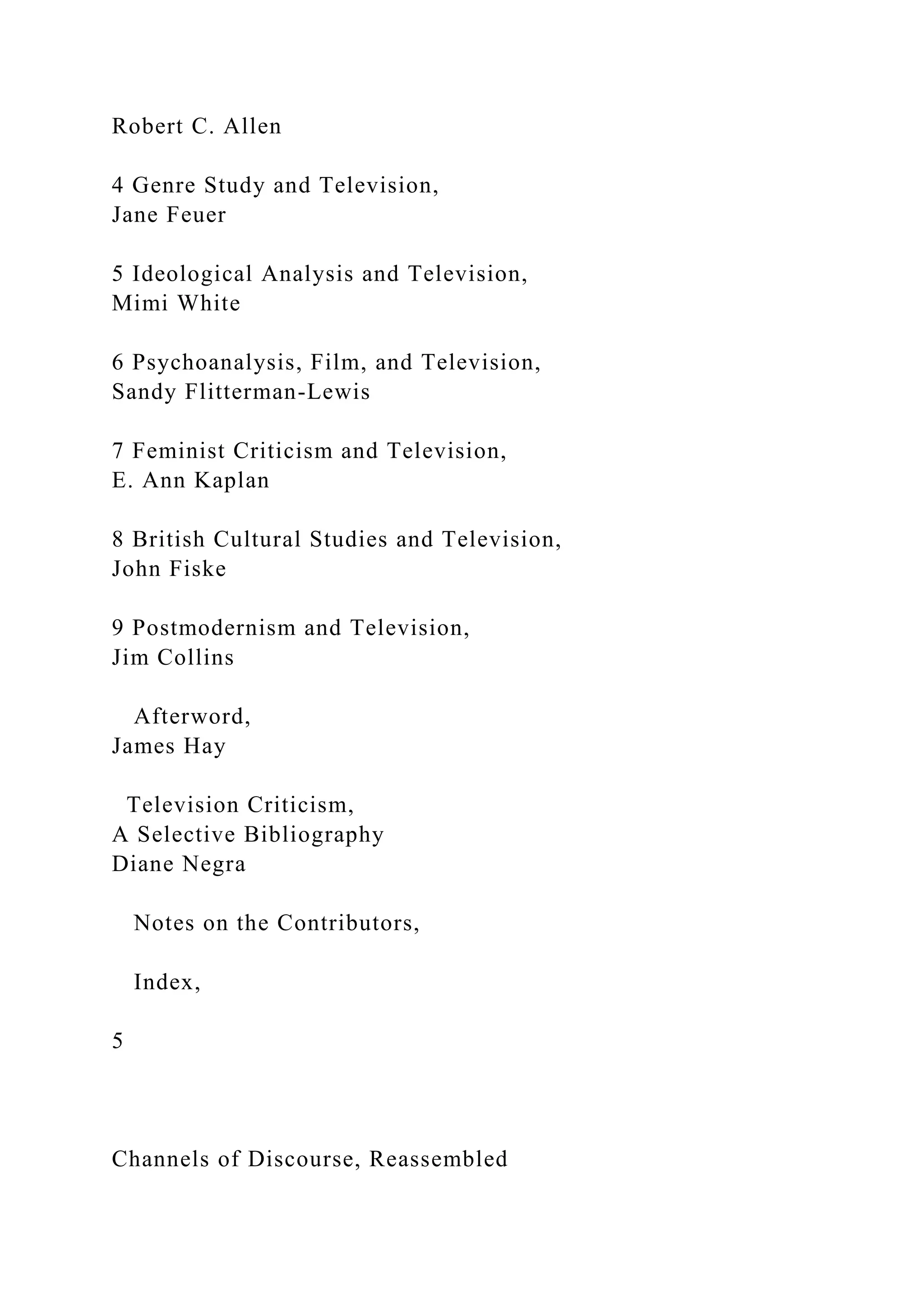 Robert C. Allen
4 Genre Study and Television,
Jane Feuer
5 Ideological Analysis and Television,
Mimi White
6 Psychoanalysis, Film, and Television,
Sandy Flitterman-Lewis
7 Feminist Criticism and Television,
E. Ann Kaplan
8 British Cultural Studies and Television,
John Fiske
9 Postmodernism and Television,
Jim Collins
Afterword,
James Hay
Television Criticism,
A Selective Bibliography
Diane Negra
Notes on the Contributors,
Index,
5
Channels of Discourse, Reassembled
 