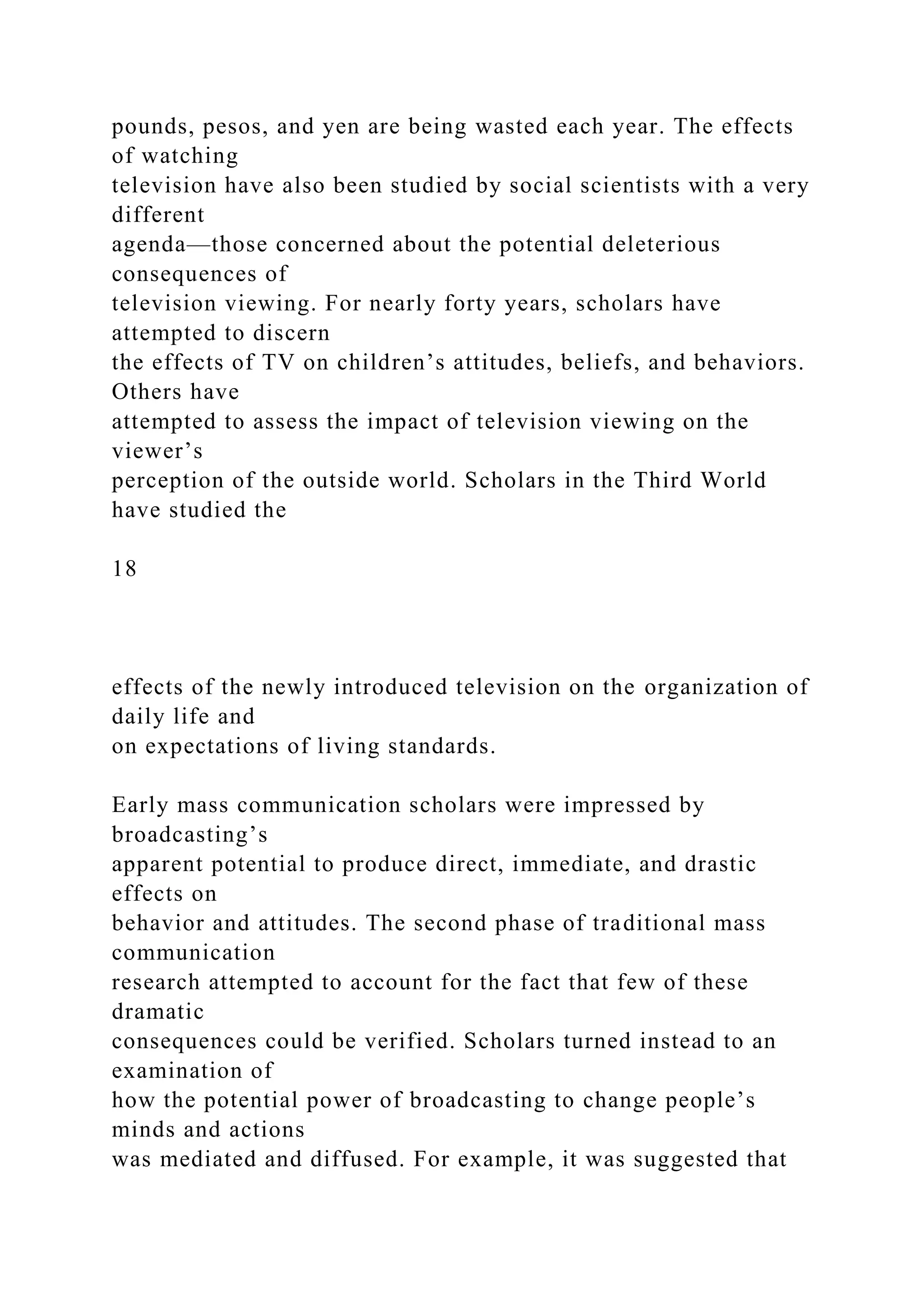pounds, pesos, and yen are being wasted each year. The effects
of watching
television have also been studied by social scientists with a very
different
agenda—those concerned about the potential deleterious
consequences of
television viewing. For nearly forty years, scholars have
attempted to discern
the effects of TV on children’s attitudes, beliefs, and behaviors.
Others have
attempted to assess the impact of television viewing on the
viewer’s
perception of the outside world. Scholars in the Third World
have studied the
18
effects of the newly introduced television on the organization of
daily life and
on expectations of living standards.
Early mass communication scholars were impressed by
broadcasting’s
apparent potential to produce direct, immediate, and drastic
effects on
behavior and attitudes. The second phase of traditional mass
communication
research attempted to account for the fact that few of these
dramatic
consequences could be verified. Scholars turned instead to an
examination of
how the potential power of broadcasting to change people’s
minds and actions
was mediated and diffused. For example, it was suggested that
 
