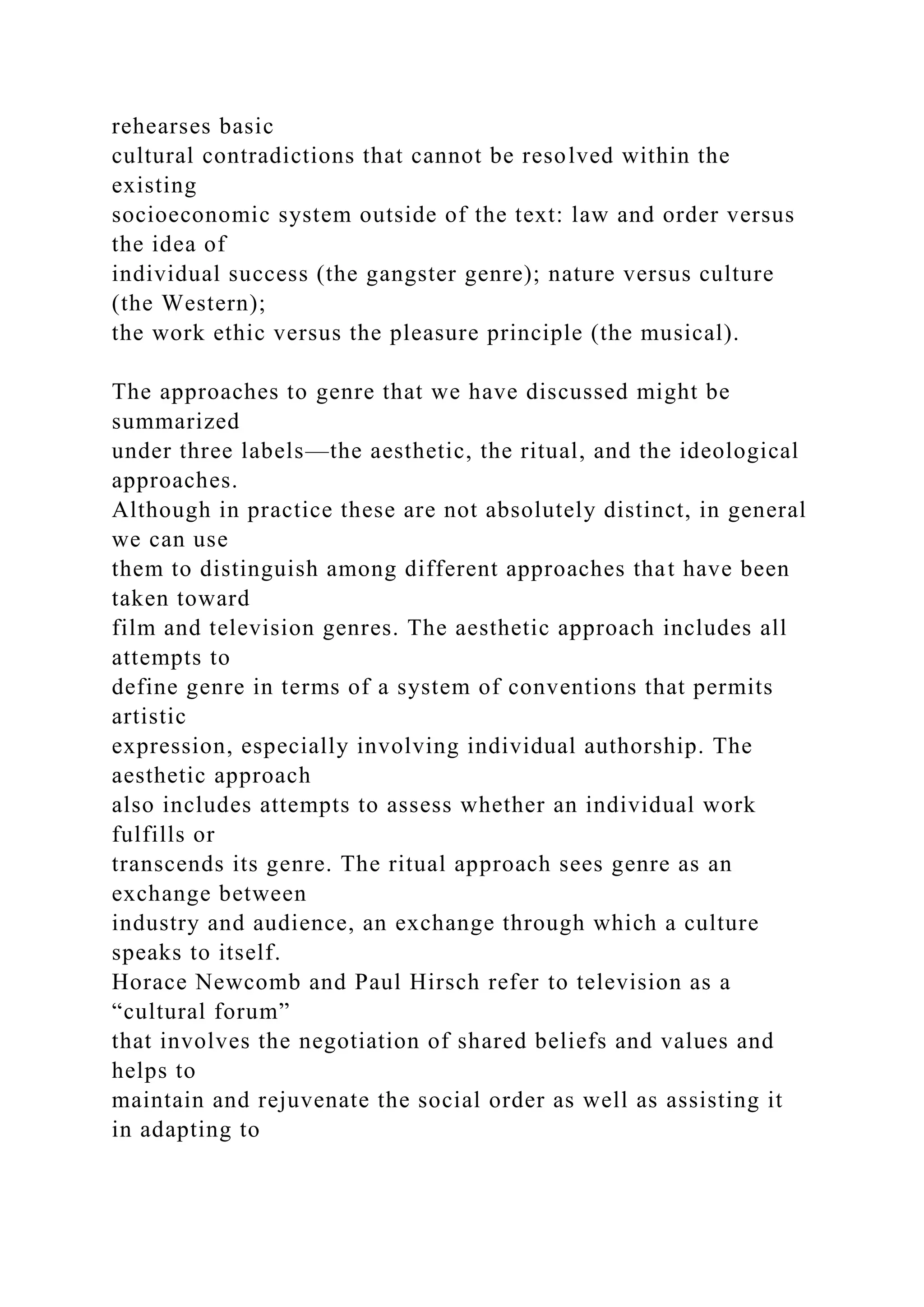 rehearses basic
cultural contradictions that cannot be resolved within the
existing
socioeconomic system outside of the text: law and order versus
the idea of
individual success (the gangster genre); nature versus culture
(the Western);
the work ethic versus the pleasure principle (the musical).
The approaches to genre that we have discussed might be
summarized
under three labels—the aesthetic, the ritual, and the ideological
approaches.
Although in practice these are not absolutely distinct, in general
we can use
them to distinguish among different approaches that have been
taken toward
film and television genres. The aesthetic approach includes all
attempts to
define genre in terms of a system of conventions that permits
artistic
expression, especially involving individual authorship. The
aesthetic approach
also includes attempts to assess whether an individual work
fulfills or
transcends its genre. The ritual approach sees genre as an
exchange between
industry and audience, an exchange through which a culture
speaks to itself.
Horace Newcomb and Paul Hirsch refer to television as a
“cultural forum”
that involves the negotiation of shared beliefs and values and
helps to
maintain and rejuvenate the social order as well as assisting it
in adapting to
 