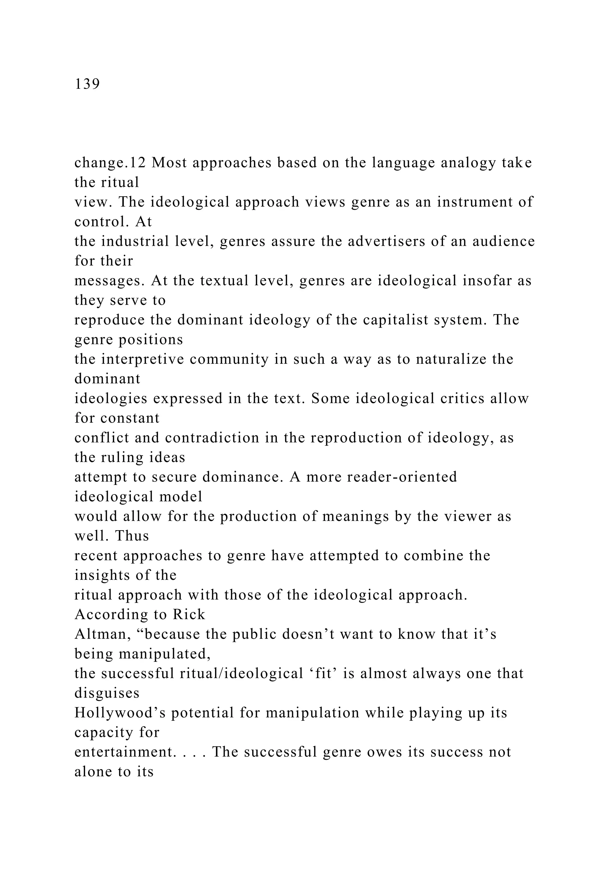 139
change.12 Most approaches based on the language analogy take
the ritual
view. The ideological approach views genre as an instrument of
control. At
the industrial level, genres assure the advertisers of an audience
for their
messages. At the textual level, genres are ideological insofar as
they serve to
reproduce the dominant ideology of the capitalist system. The
genre positions
the interpretive community in such a way as to naturalize the
dominant
ideologies expressed in the text. Some ideological critics allow
for constant
conflict and contradiction in the reproduction of ideology, as
the ruling ideas
attempt to secure dominance. A more reader-oriented
ideological model
would allow for the production of meanings by the viewer as
well. Thus
recent approaches to genre have attempted to combine the
insights of the
ritual approach with those of the ideological approach.
According to Rick
Altman, “because the public doesn’t want to know that it’s
being manipulated,
the successful ritual/ideological ‘fit’ is almost always one that
disguises
Hollywood’s potential for manipulation while playing up its
capacity for
entertainment. . . . The successful genre owes its success not
alone to its
 