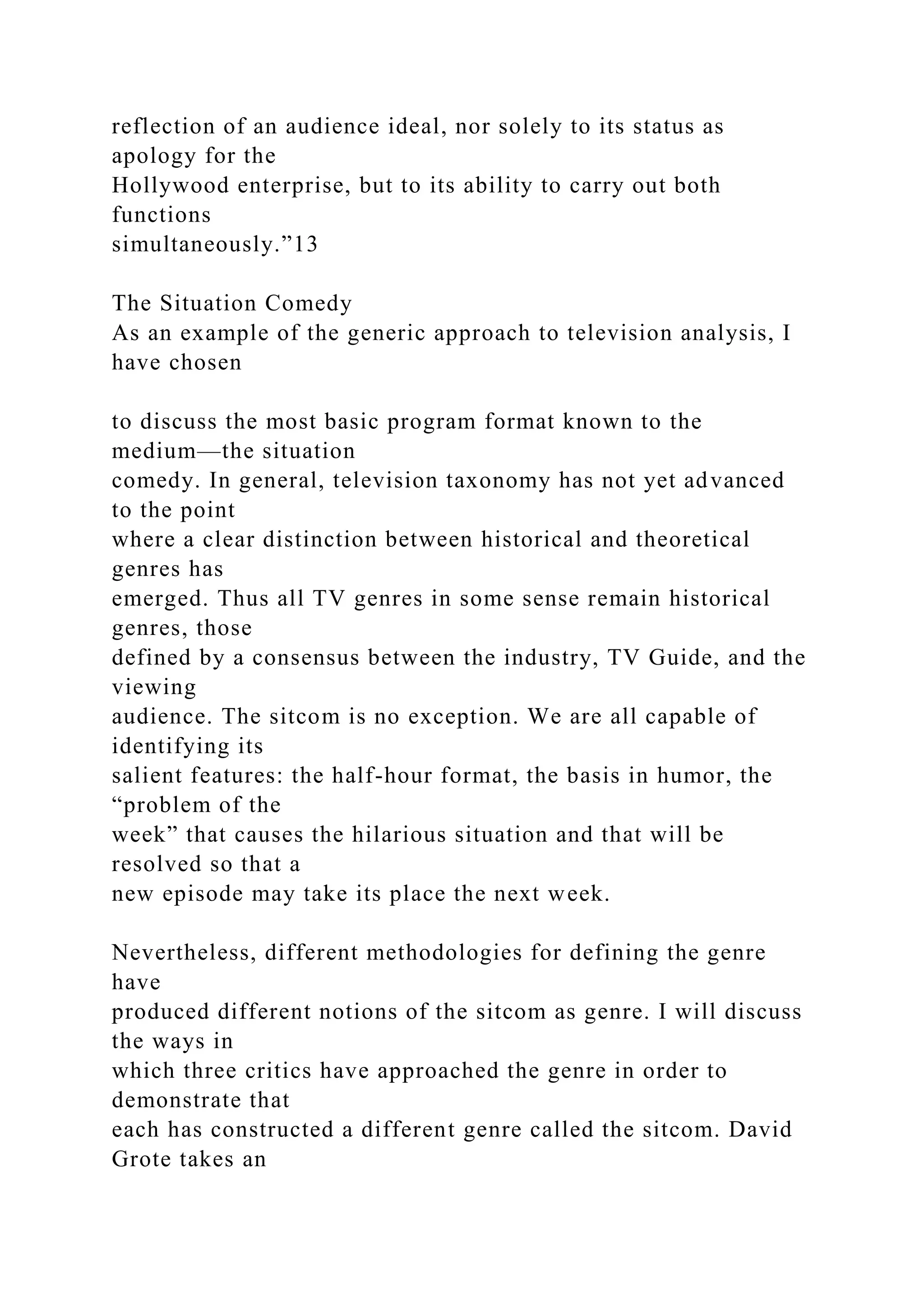 reflection of an audience ideal, nor solely to its status as
apology for the
Hollywood enterprise, but to its ability to carry out both
functions
simultaneously.”13
The Situation Comedy
As an example of the generic approach to television analysis, I
have chosen
to discuss the most basic program format known to the
medium—the situation
comedy. In general, television taxonomy has not yet advanced
to the point
where a clear distinction between historical and theoretical
genres has
emerged. Thus all TV genres in some sense remain historical
genres, those
defined by a consensus between the industry, TV Guide, and the
viewing
audience. The sitcom is no exception. We are all capable of
identifying its
salient features: the half-hour format, the basis in humor, the
“problem of the
week” that causes the hilarious situation and that will be
resolved so that a
new episode may take its place the next week.
Nevertheless, different methodologies for defining the genre
have
produced different notions of the sitcom as genre. I will discuss
the ways in
which three critics have approached the genre in order to
demonstrate that
each has constructed a different genre called the sitcom. David
Grote takes an
 