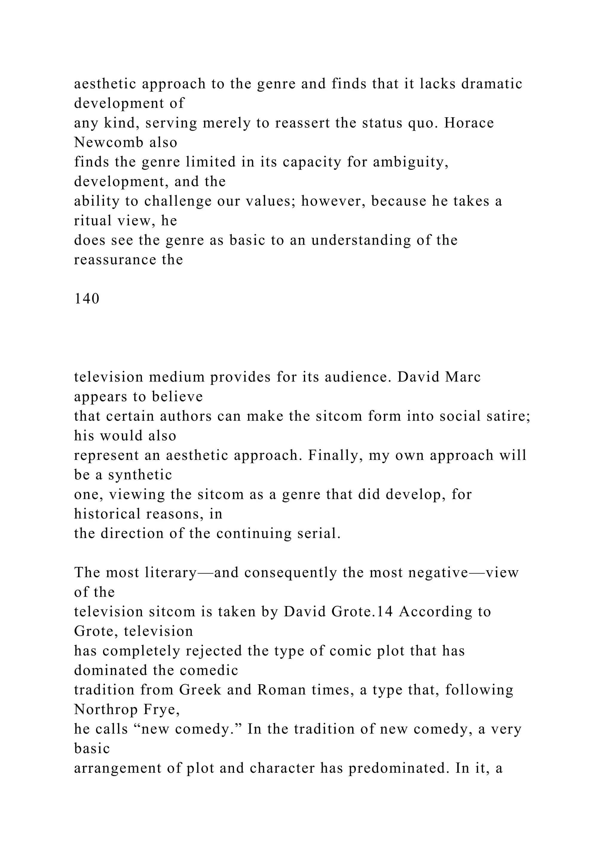 aesthetic approach to the genre and finds that it lacks dramatic
development of
any kind, serving merely to reassert the status quo. Horace
Newcomb also
finds the genre limited in its capacity for ambiguity,
development, and the
ability to challenge our values; however, because he takes a
ritual view, he
does see the genre as basic to an understanding of the
reassurance the
140
television medium provides for its audience. David Marc
appears to believe
that certain authors can make the sitcom form into social satire;
his would also
represent an aesthetic approach. Finally, my own approach will
be a synthetic
one, viewing the sitcom as a genre that did develop, for
historical reasons, in
the direction of the continuing serial.
The most literary—and consequently the most negative—view
of the
television sitcom is taken by David Grote.14 According to
Grote, television
has completely rejected the type of comic plot that has
dominated the comedic
tradition from Greek and Roman times, a type that, following
Northrop Frye,
he calls “new comedy.” In the tradition of new comedy, a very
basic
arrangement of plot and character has predominated. In it, a
 