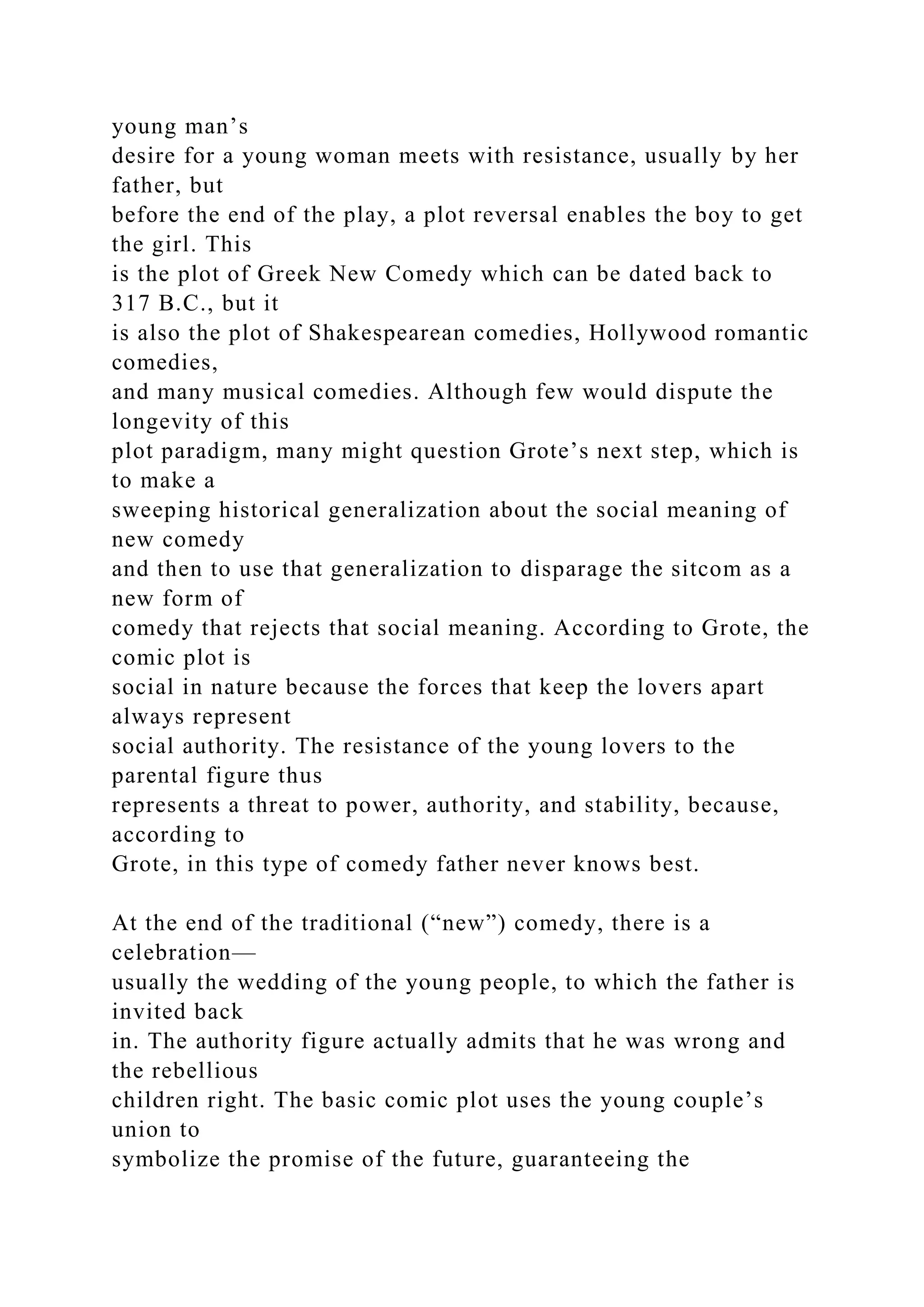 young man’s
desire for a young woman meets with resistance, usually by her
father, but
before the end of the play, a plot reversal enables the boy to get
the girl. This
is the plot of Greek New Comedy which can be dated back to
317 B.C., but it
is also the plot of Shakespearean comedies, Hollywood romantic
comedies,
and many musical comedies. Although few would dispute the
longevity of this
plot paradigm, many might question Grote’s next step, which is
to make a
sweeping historical generalization about the social meaning of
new comedy
and then to use that generalization to disparage the sitcom as a
new form of
comedy that rejects that social meaning. According to Grote, the
comic plot is
social in nature because the forces that keep the lovers apart
always represent
social authority. The resistance of the young lovers to the
parental figure thus
represents a threat to power, authority, and stability, because,
according to
Grote, in this type of comedy father never knows best.
At the end of the traditional (“new”) comedy, there is a
celebration—
usually the wedding of the young people, to which the father is
invited back
in. The authority figure actually admits that he was wrong and
the rebellious
children right. The basic comic plot uses the young couple’s
union to
symbolize the promise of the future, guaranteeing the
 
