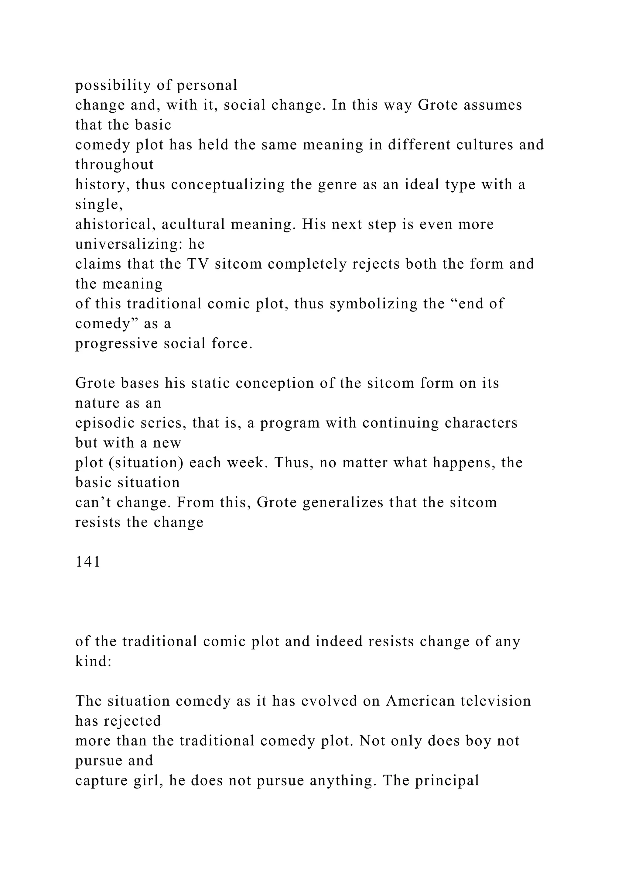 possibility of personal
change and, with it, social change. In this way Grote assumes
that the basic
comedy plot has held the same meaning in different cultures and
throughout
history, thus conceptualizing the genre as an ideal type with a
single,
ahistorical, acultural meaning. His next step is even more
universalizing: he
claims that the TV sitcom completely rejects both the form and
the meaning
of this traditional comic plot, thus symbolizing the “end of
comedy” as a
progressive social force.
Grote bases his static conception of the sitcom form on its
nature as an
episodic series, that is, a program with continuing characters
but with a new
plot (situation) each week. Thus, no matter what happens, the
basic situation
can’t change. From this, Grote generalizes that the sitcom
resists the change
141
of the traditional comic plot and indeed resists change of any
kind:
The situation comedy as it has evolved on American television
has rejected
more than the traditional comedy plot. Not only does boy not
pursue and
capture girl, he does not pursue anything. The principal
 