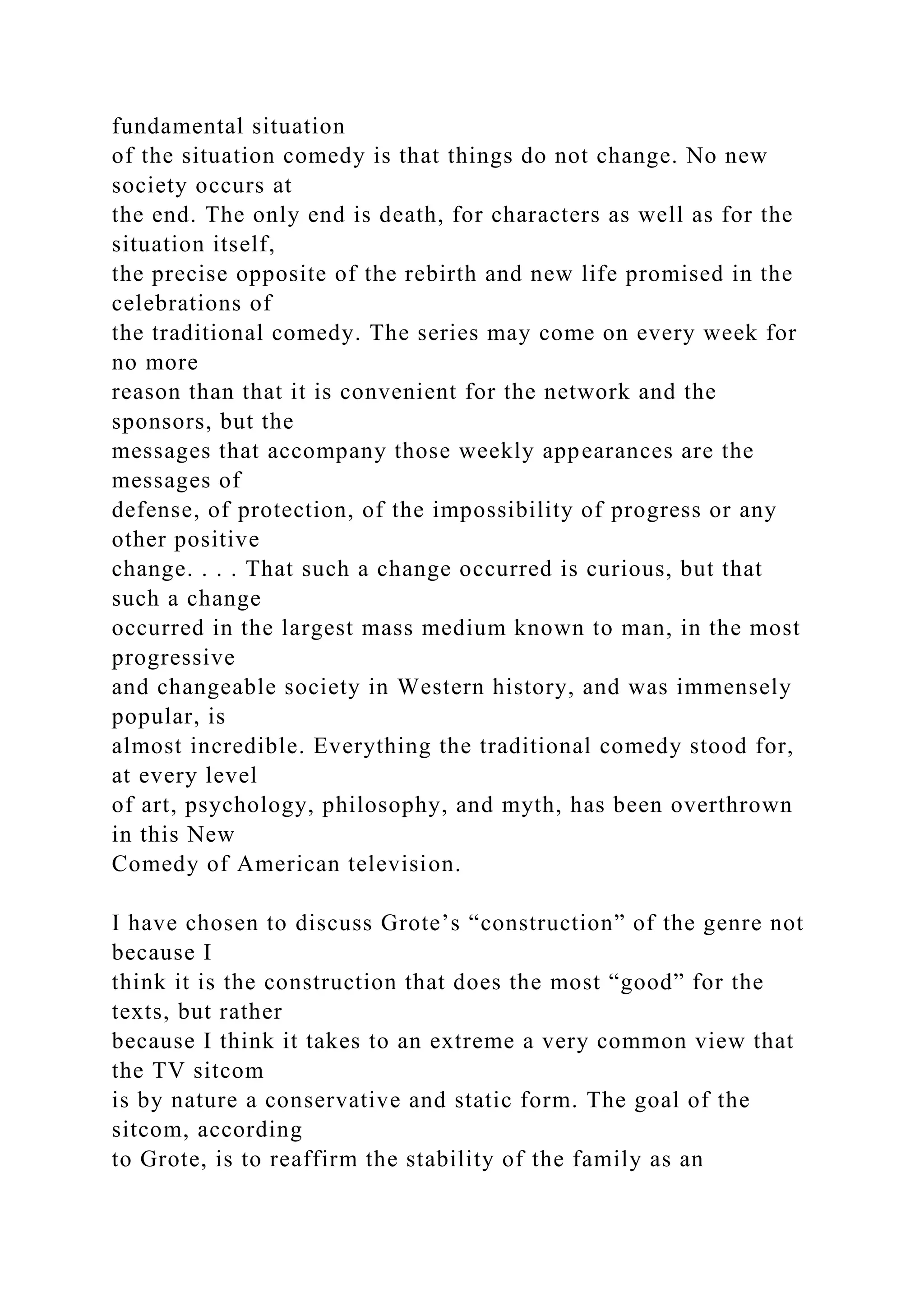 fundamental situation
of the situation comedy is that things do not change. No new
society occurs at
the end. The only end is death, for characters as well as for the
situation itself,
the precise opposite of the rebirth and new life promised in the
celebrations of
the traditional comedy. The series may come on every week for
no more
reason than that it is convenient for the network and the
sponsors, but the
messages that accompany those weekly appearances are the
messages of
defense, of protection, of the impossibility of progress or any
other positive
change. . . . That such a change occurred is curious, but that
such a change
occurred in the largest mass medium known to man, in the most
progressive
and changeable society in Western history, and was immensely
popular, is
almost incredible. Everything the traditional comedy stood for,
at every level
of art, psychology, philosophy, and myth, has been overthrown
in this New
Comedy of American television.
I have chosen to discuss Grote’s “construction” of the genre not
because I
think it is the construction that does the most “good” for the
texts, but rather
because I think it takes to an extreme a very common view that
the TV sitcom
is by nature a conservative and static form. The goal of the
sitcom, according
to Grote, is to reaffirm the stability of the family as an
 