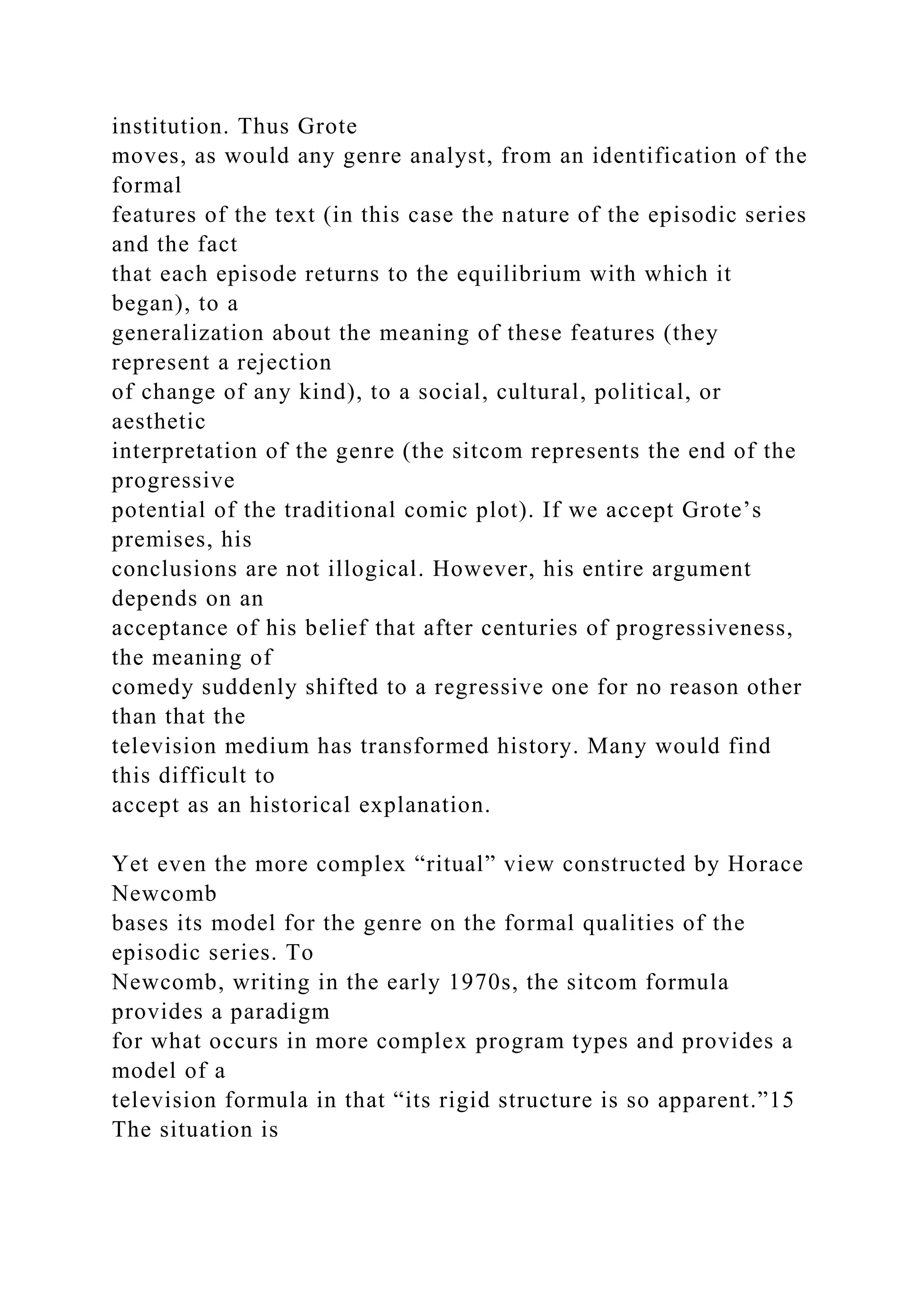 institution. Thus Grote
moves, as would any genre analyst, from an identification of the
formal
features of the text (in this case the nature of the episodic series
and the fact
that each episode returns to the equilibrium with which it
began), to a
generalization about the meaning of these features (they
represent a rejection
of change of any kind), to a social, cultural, political, or
aesthetic
interpretation of the genre (the sitcom represents the end of the
progressive
potential of the traditional comic plot). If we accept Grote’s
premises, his
conclusions are not illogical. However, his entire argument
depends on an
acceptance of his belief that after centuries of progressiveness,
the meaning of
comedy suddenly shifted to a regressive one for no reason other
than that the
television medium has transformed history. Many would find
this difficult to
accept as an historical explanation.
Yet even the more complex “ritual” view constructed by Horace
Newcomb
bases its model for the genre on the formal qualities of the
episodic series. To
Newcomb, writing in the early 1970s, the sitcom formula
provides a paradigm
for what occurs in more complex program types and provides a
model of a
television formula in that “its rigid structure is so apparent.”15
The situation is
 