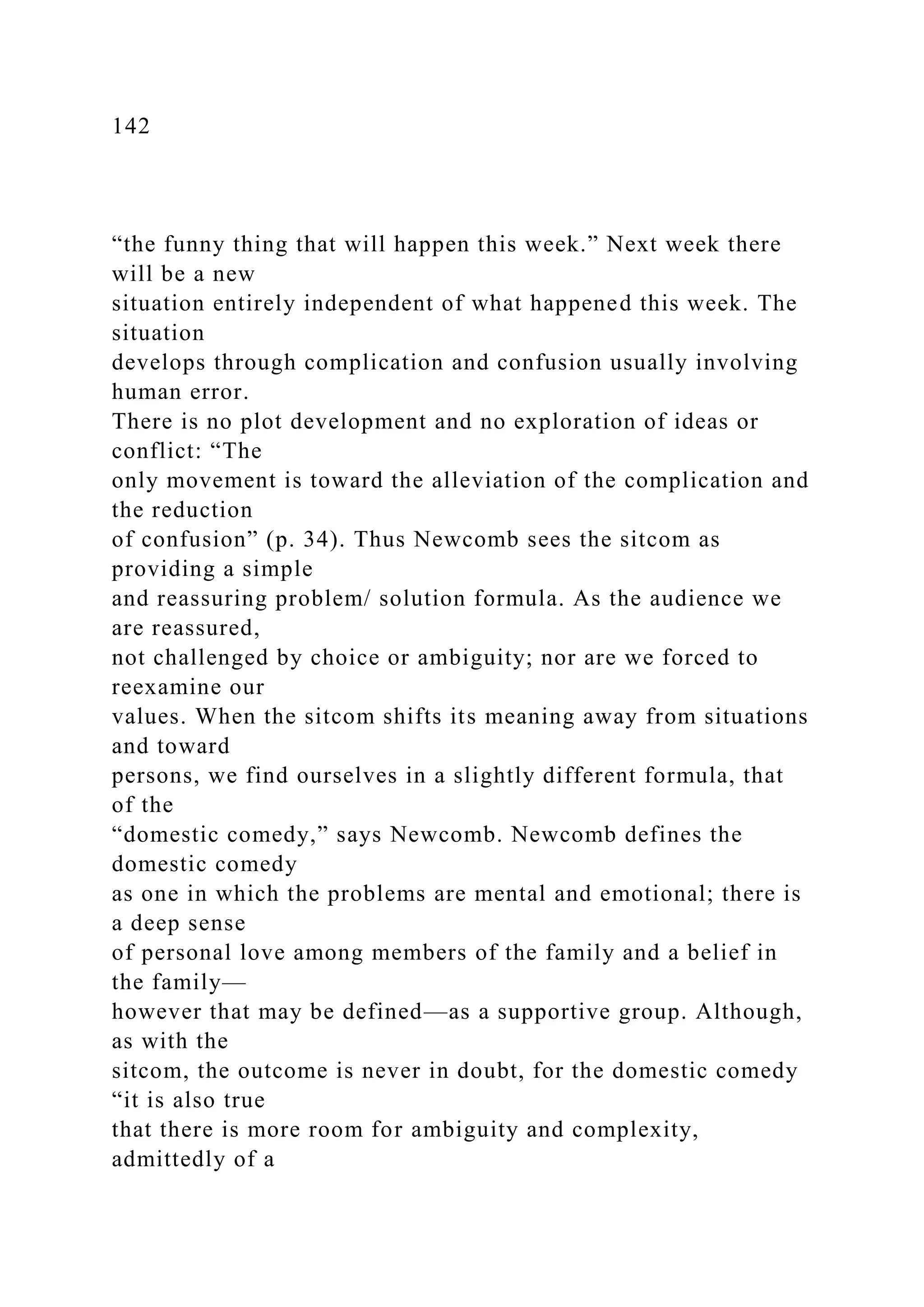 142
“the funny thing that will happen this week.” Next week there
will be a new
situation entirely independent of what happened this week. The
situation
develops through complication and confusion usually involving
human error.
There is no plot development and no exploration of ideas or
conflict: “The
only movement is toward the alleviation of the complication and
the reduction
of confusion” (p. 34). Thus Newcomb sees the sitcom as
providing a simple
and reassuring problem/ solution formula. As the audience we
are reassured,
not challenged by choice or ambiguity; nor are we forced to
reexamine our
values. When the sitcom shifts its meaning away from situations
and toward
persons, we find ourselves in a slightly different formula, that
of the
“domestic comedy,” says Newcomb. Newcomb defines the
domestic comedy
as one in which the problems are mental and emotional; there is
a deep sense
of personal love among members of the family and a belief in
the family—
however that may be defined—as a supportive group. Although,
as with the
sitcom, the outcome is never in doubt, for the domestic comedy
“it is also true
that there is more room for ambiguity and complexity,
admittedly of a
 