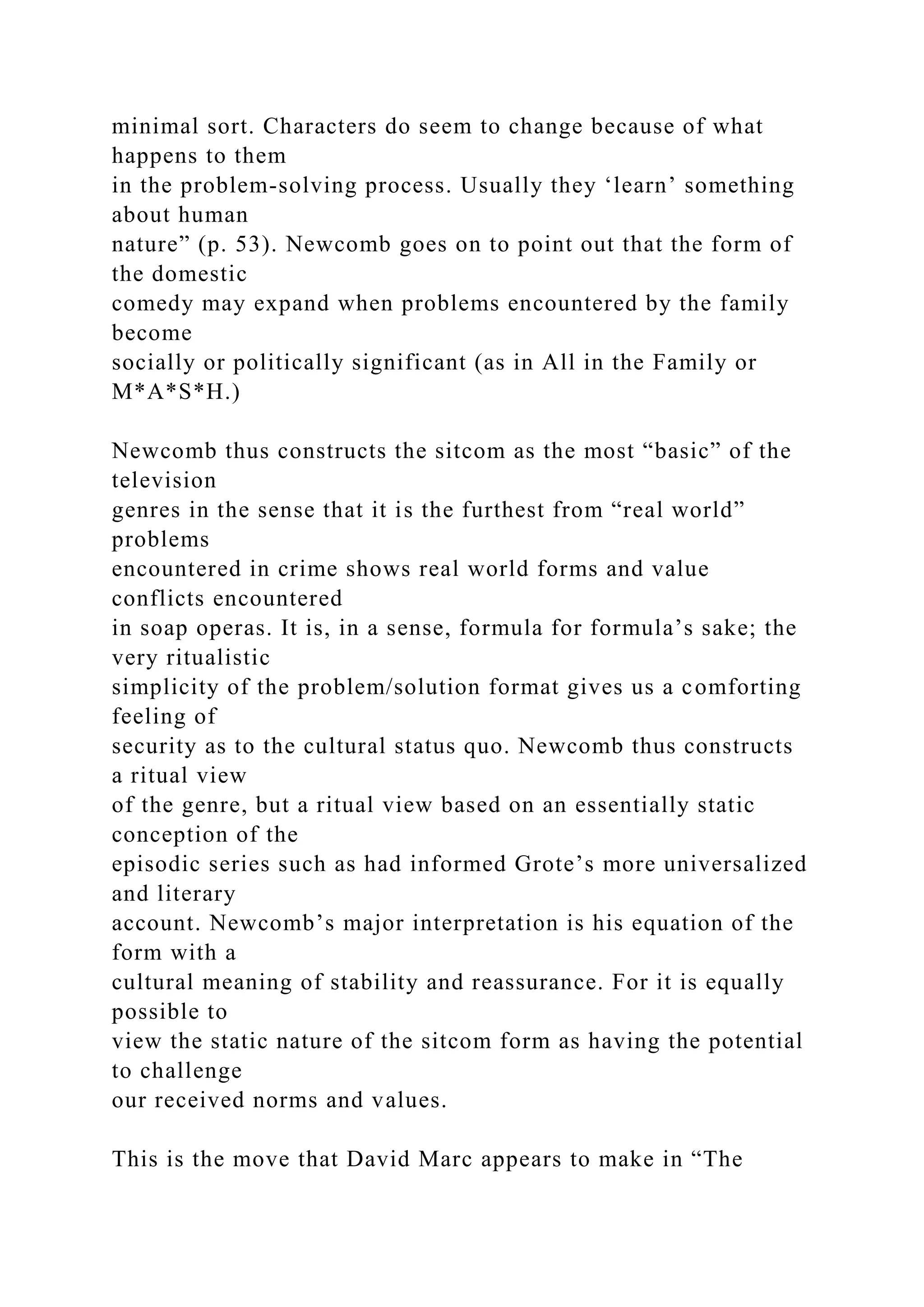 minimal sort. Characters do seem to change because of what
happens to them
in the problem-solving process. Usually they ‘learn’ something
about human
nature” (p. 53). Newcomb goes on to point out that the form of
the domestic
comedy may expand when problems encountered by the family
become
socially or politically significant (as in All in the Family or
M*A*S*H.)
Newcomb thus constructs the sitcom as the most “basic” of the
television
genres in the sense that it is the furthest from “real world”
problems
encountered in crime shows real world forms and value
conflicts encountered
in soap operas. It is, in a sense, formula for formula’s sake; the
very ritualistic
simplicity of the problem/solution format gives us a comforting
feeling of
security as to the cultural status quo. Newcomb thus constructs
a ritual view
of the genre, but a ritual view based on an essentially static
conception of the
episodic series such as had informed Grote’s more universalized
and literary
account. Newcomb’s major interpretation is his equation of the
form with a
cultural meaning of stability and reassurance. For it is equally
possible to
view the static nature of the sitcom form as having the potential
to challenge
our received norms and values.
This is the move that David Marc appears to make in “The
 