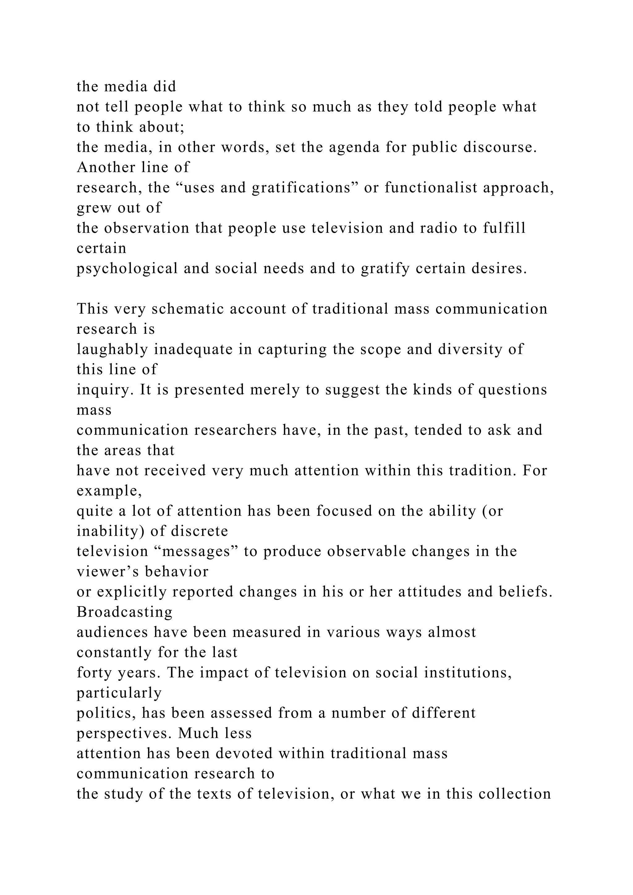 the media did
not tell people what to think so much as they told people what
to think about;
the media, in other words, set the agenda for public discourse.
Another line of
research, the “uses and gratifications” or functionalist approach,
grew out of
the observation that people use television and radio to fulfill
certain
psychological and social needs and to gratify certain desires.
This very schematic account of traditional mass communication
research is
laughably inadequate in capturing the scope and diversity of
this line of
inquiry. It is presented merely to suggest the kinds of questions
mass
communication researchers have, in the past, tended to ask and
the areas that
have not received very much attention within this tradition. For
example,
quite a lot of attention has been focused on the ability (or
inability) of discrete
television “messages” to produce observable changes in the
viewer’s behavior
or explicitly reported changes in his or her attitudes and beliefs.
Broadcasting
audiences have been measured in various ways almost
constantly for the last
forty years. The impact of television on social institutions,
particularly
politics, has been assessed from a number of different
perspectives. Much less
attention has been devoted within traditional mass
communication research to
the study of the texts of television, or what we in this collection
 