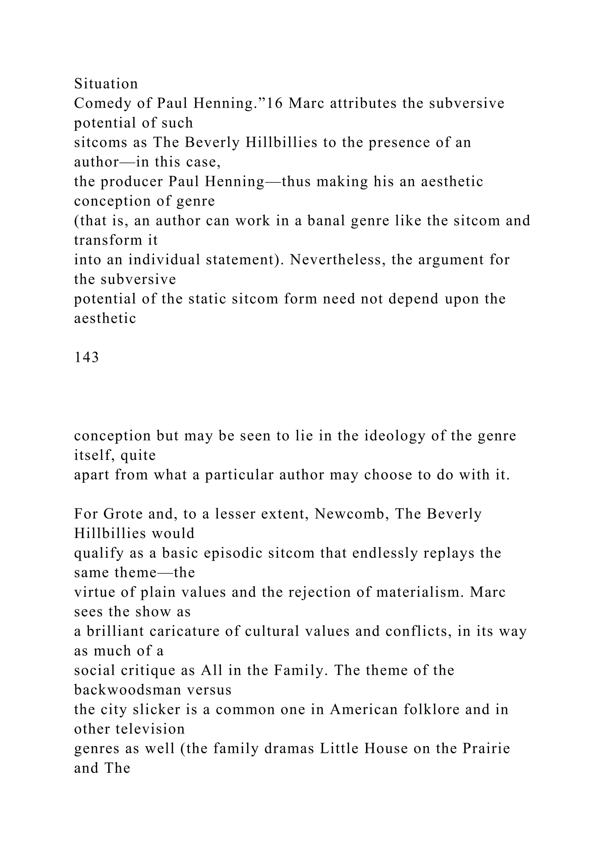 Situation
Comedy of Paul Henning.”16 Marc attributes the subversive
potential of such
sitcoms as The Beverly Hillbillies to the presence of an
author—in this case,
the producer Paul Henning—thus making his an aesthetic
conception of genre
(that is, an author can work in a banal genre like the sitcom and
transform it
into an individual statement). Nevertheless, the argument for
the subversive
potential of the static sitcom form need not depend upon the
aesthetic
143
conception but may be seen to lie in the ideology of the genre
itself, quite
apart from what a particular author may choose to do with it.
For Grote and, to a lesser extent, Newcomb, The Beverly
Hillbillies would
qualify as a basic episodic sitcom that endlessly replays the
same theme—the
virtue of plain values and the rejection of materialism. Marc
sees the show as
a brilliant caricature of cultural values and conflicts, in its way
as much of a
social critique as All in the Family. The theme of the
backwoodsman versus
the city slicker is a common one in American folklore and in
other television
genres as well (the family dramas Little House on the Prairie
and The
 