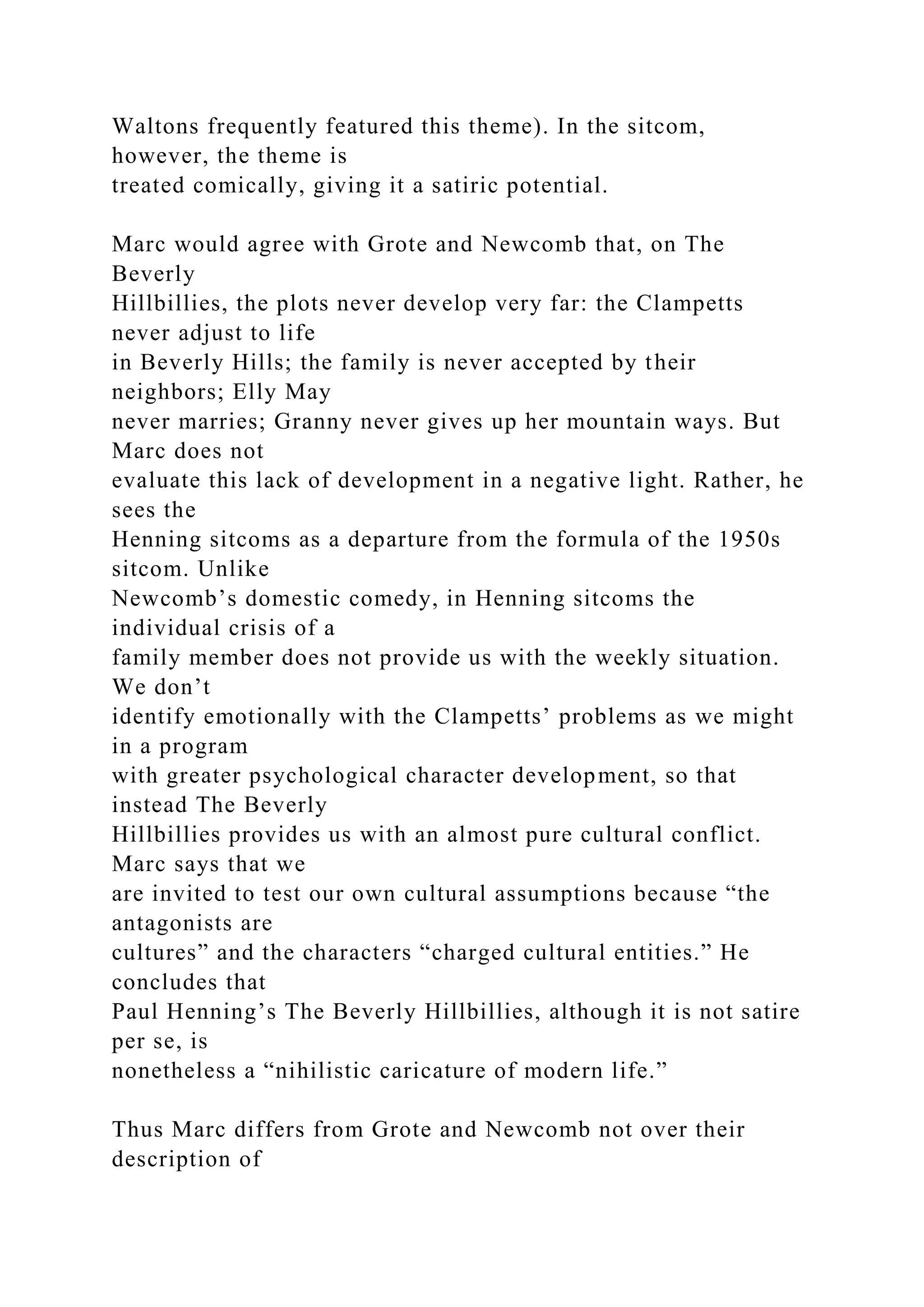 Waltons frequently featured this theme). In the sitcom,
however, the theme is
treated comically, giving it a satiric potential.
Marc would agree with Grote and Newcomb that, on The
Beverly
Hillbillies, the plots never develop very far: the Clampetts
never adjust to life
in Beverly Hills; the family is never accepted by their
neighbors; Elly May
never marries; Granny never gives up her mountain ways. But
Marc does not
evaluate this lack of development in a negative light. Rather, he
sees the
Henning sitcoms as a departure from the formula of the 1950s
sitcom. Unlike
Newcomb’s domestic comedy, in Henning sitcoms the
individual crisis of a
family member does not provide us with the weekly situation.
We don’t
identify emotionally with the Clampetts’ problems as we might
in a program
with greater psychological character development, so that
instead The Beverly
Hillbillies provides us with an almost pure cultural conflict.
Marc says that we
are invited to test our own cultural assumptions because “the
antagonists are
cultures” and the characters “charged cultural entities.” He
concludes that
Paul Henning’s The Beverly Hillbillies, although it is not satire
per se, is
nonetheless a “nihilistic caricature of modern life.”
Thus Marc differs from Grote and Newcomb not over their
description of
 