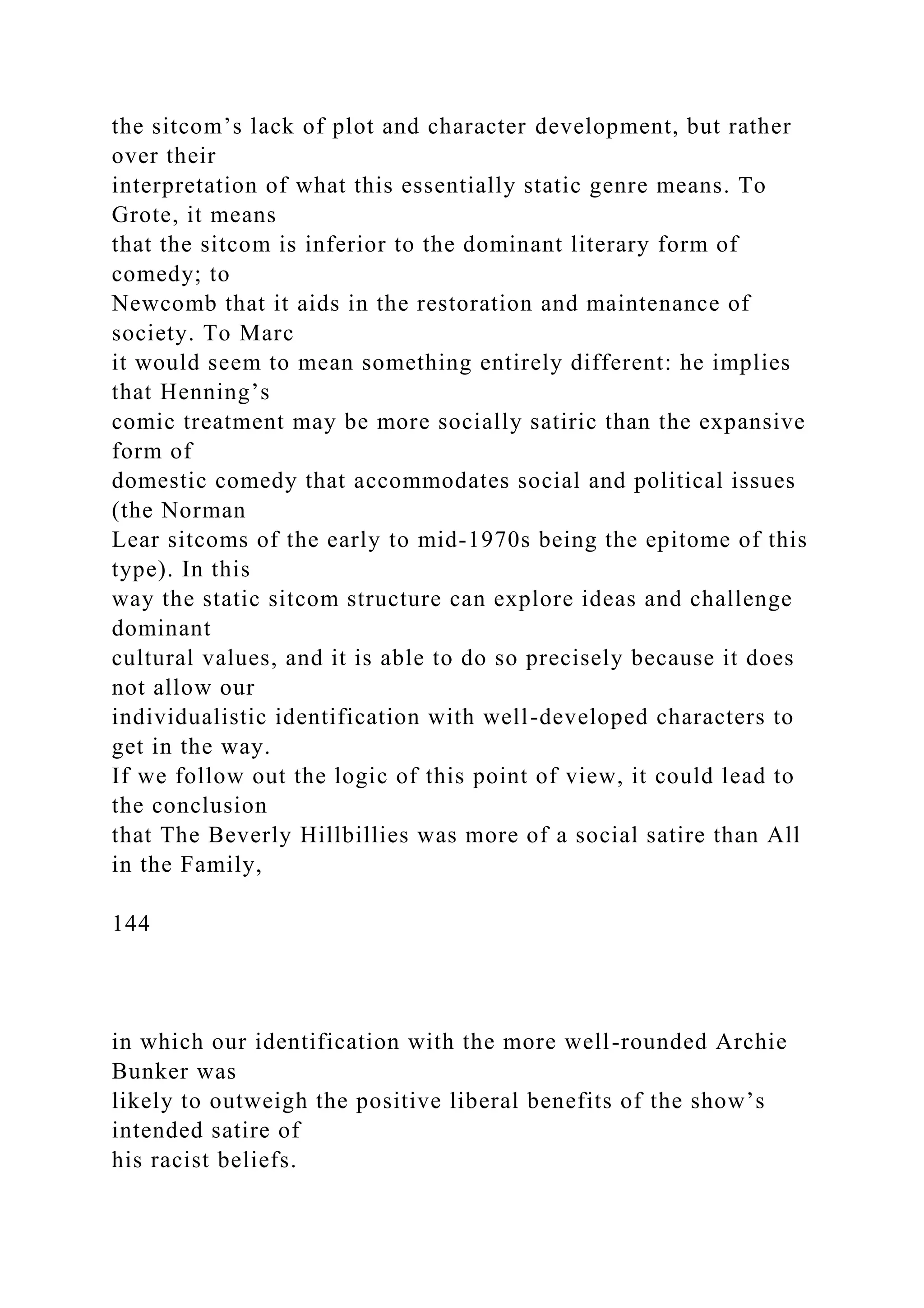 the sitcom’s lack of plot and character development, but rather
over their
interpretation of what this essentially static genre means. To
Grote, it means
that the sitcom is inferior to the dominant literary form of
comedy; to
Newcomb that it aids in the restoration and maintenance of
society. To Marc
it would seem to mean something entirely different: he implies
that Henning’s
comic treatment may be more socially satiric than the expansive
form of
domestic comedy that accommodates social and political issues
(the Norman
Lear sitcoms of the early to mid-1970s being the epitome of this
type). In this
way the static sitcom structure can explore ideas and challenge
dominant
cultural values, and it is able to do so precisely because it does
not allow our
individualistic identification with well-developed characters to
get in the way.
If we follow out the logic of this point of view, it could lead to
the conclusion
that The Beverly Hillbillies was more of a social satire than All
in the Family,
144
in which our identification with the more well-rounded Archie
Bunker was
likely to outweigh the positive liberal benefits of the show’s
intended satire of
his racist beliefs.
 