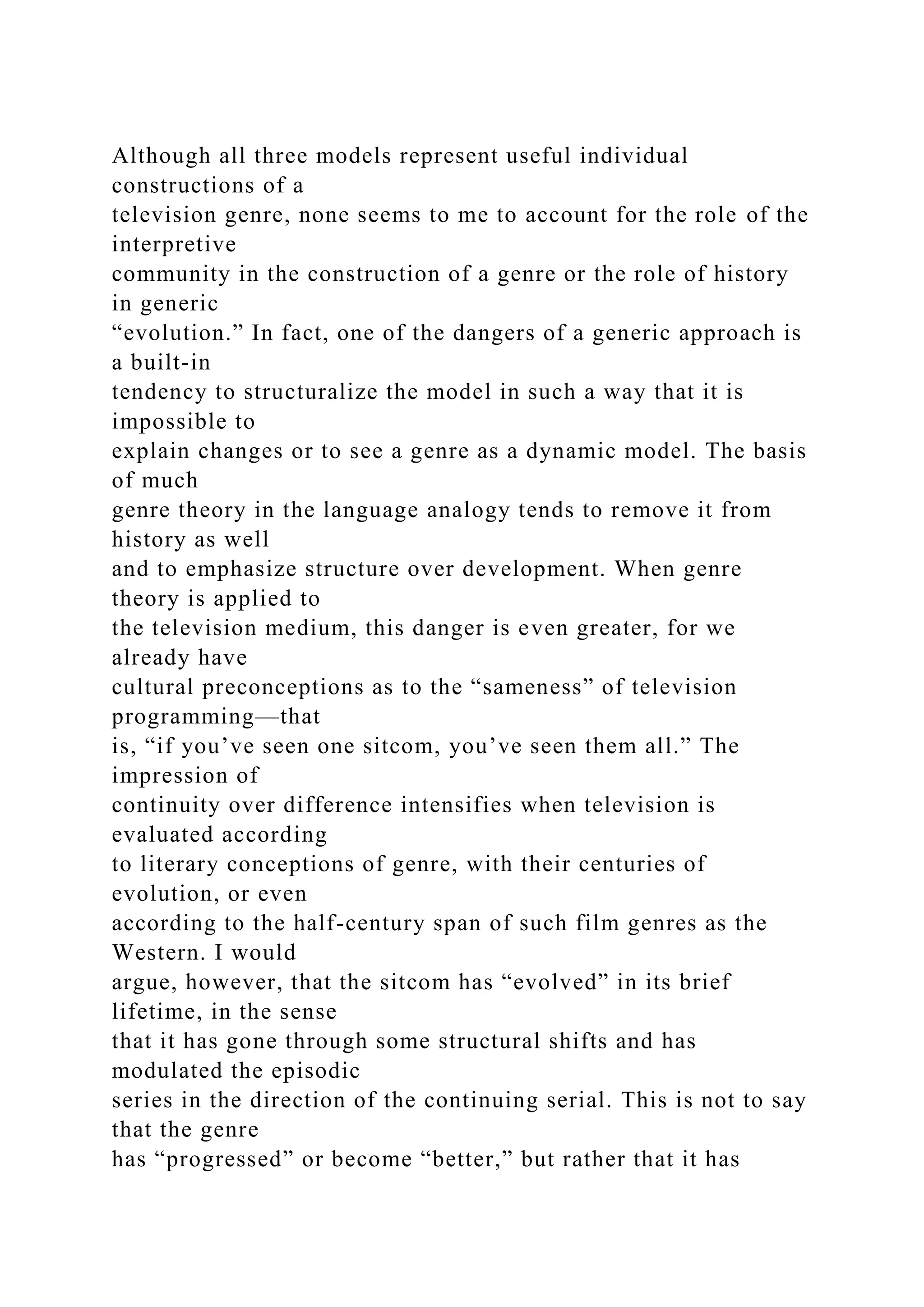 Although all three models represent useful individual
constructions of a
television genre, none seems to me to account for the role of the
interpretive
community in the construction of a genre or the role of history
in generic
“evolution.” In fact, one of the dangers of a generic approach is
a built-in
tendency to structuralize the model in such a way that it is
impossible to
explain changes or to see a genre as a dynamic model. The basis
of much
genre theory in the language analogy tends to remove it from
history as well
and to emphasize structure over development. When genre
theory is applied to
the television medium, this danger is even greater, for we
already have
cultural preconceptions as to the “sameness” of television
programming—that
is, “if you’ve seen one sitcom, you’ve seen them all.” The
impression of
continuity over difference intensifies when television is
evaluated according
to literary conceptions of genre, with their centuries of
evolution, or even
according to the half-century span of such film genres as the
Western. I would
argue, however, that the sitcom has “evolved” in its brief
lifetime, in the sense
that it has gone through some structural shifts and has
modulated the episodic
series in the direction of the continuing serial. This is not to say
that the genre
has “progressed” or become “better,” but rather that it has
 