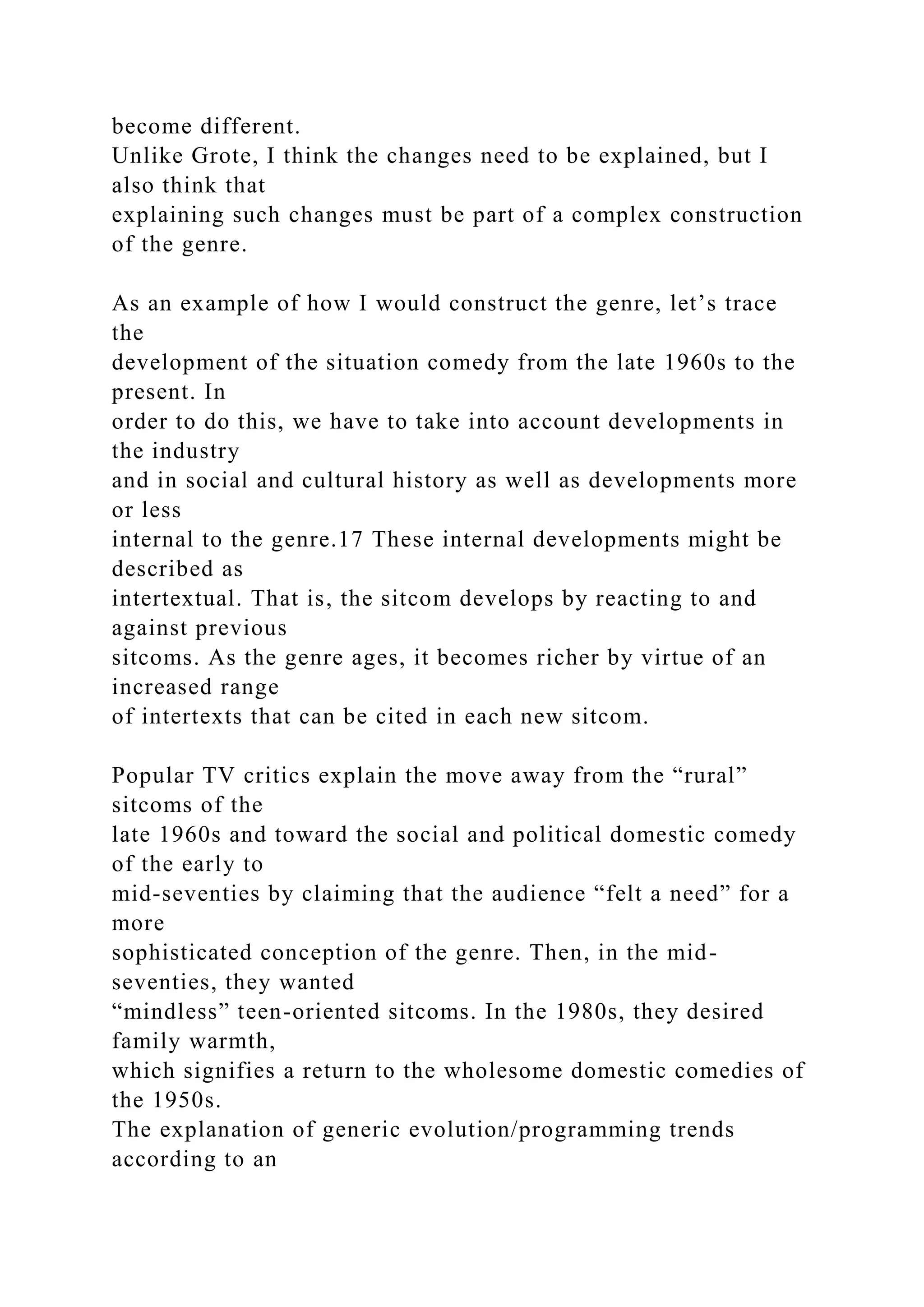 become different.
Unlike Grote, I think the changes need to be explained, but I
also think that
explaining such changes must be part of a complex construction
of the genre.
As an example of how I would construct the genre, let’s trace
the
development of the situation comedy from the late 1960s to the
present. In
order to do this, we have to take into account developments in
the industry
and in social and cultural history as well as developments more
or less
internal to the genre.17 These internal developments might be
described as
intertextual. That is, the sitcom develops by reacting to and
against previous
sitcoms. As the genre ages, it becomes richer by virtue of an
increased range
of intertexts that can be cited in each new sitcom.
Popular TV critics explain the move away from the “rural”
sitcoms of the
late 1960s and toward the social and political domestic comedy
of the early to
mid-seventies by claiming that the audience “felt a need” for a
more
sophisticated conception of the genre. Then, in the mid-
seventies, they wanted
“mindless” teen-oriented sitcoms. In the 1980s, they desired
family warmth,
which signifies a return to the wholesome domestic comedies of
the 1950s.
The explanation of generic evolution/programming trends
according to an
 