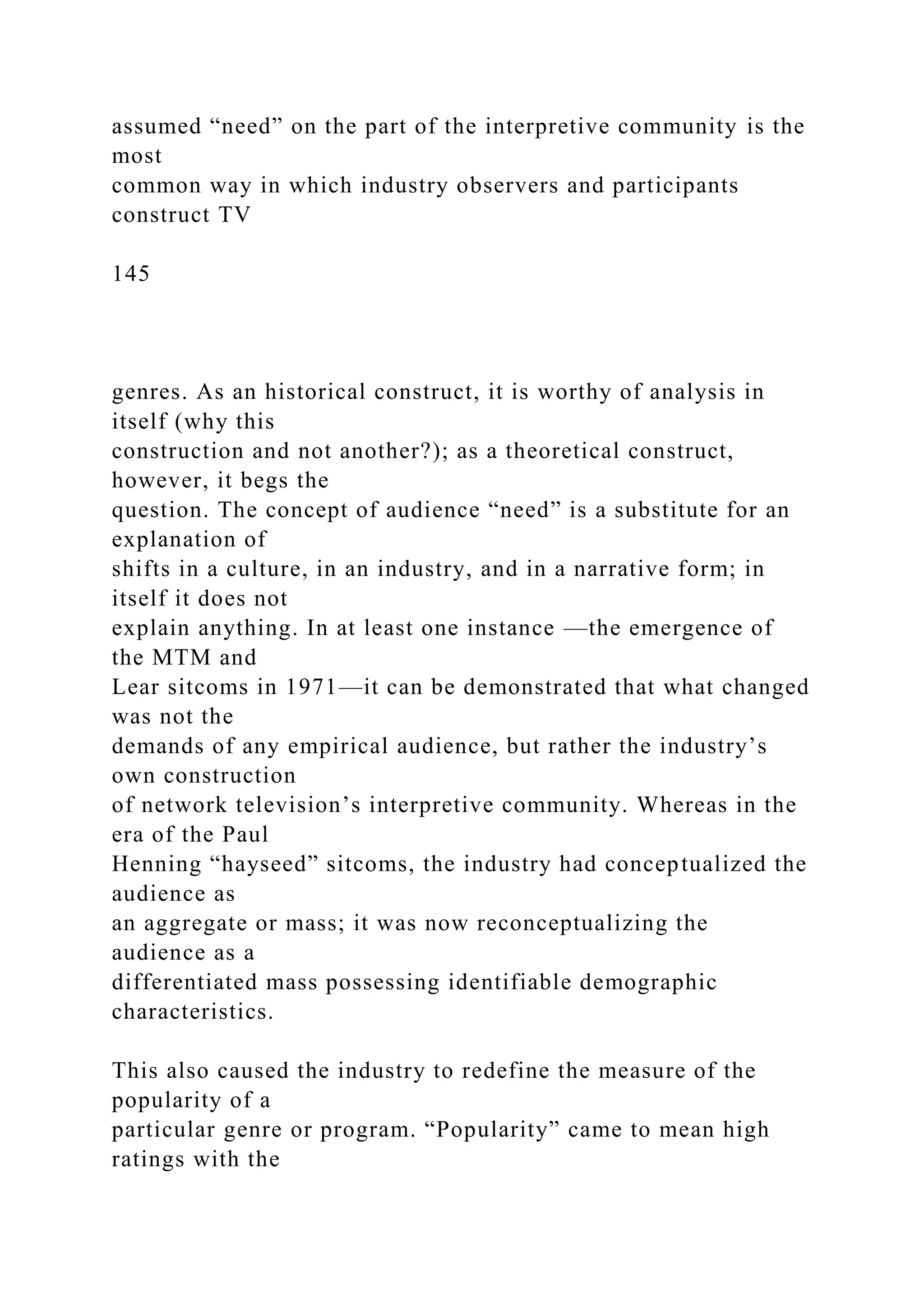 assumed “need” on the part of the interpretive community is the
most
common way in which industry observers and participants
construct TV
145
genres. As an historical construct, it is worthy of analysis in
itself (why this
construction and not another?); as a theoretical construct,
however, it begs the
question. The concept of audience “need” is a substitute for an
explanation of
shifts in a culture, in an industry, and in a narrative form; in
itself it does not
explain anything. In at least one instance —the emergence of
the MTM and
Lear sitcoms in 1971—it can be demonstrated that what changed
was not the
demands of any empirical audience, but rather the industry’s
own construction
of network television’s interpretive community. Whereas in the
era of the Paul
Henning “hayseed” sitcoms, the industry had conceptualized the
audience as
an aggregate or mass; it was now reconceptualizing the
audience as a
differentiated mass possessing identifiable demographic
characteristics.
This also caused the industry to redefine the measure of the
popularity of a
particular genre or program. “Popularity” came to mean high
ratings with the
 