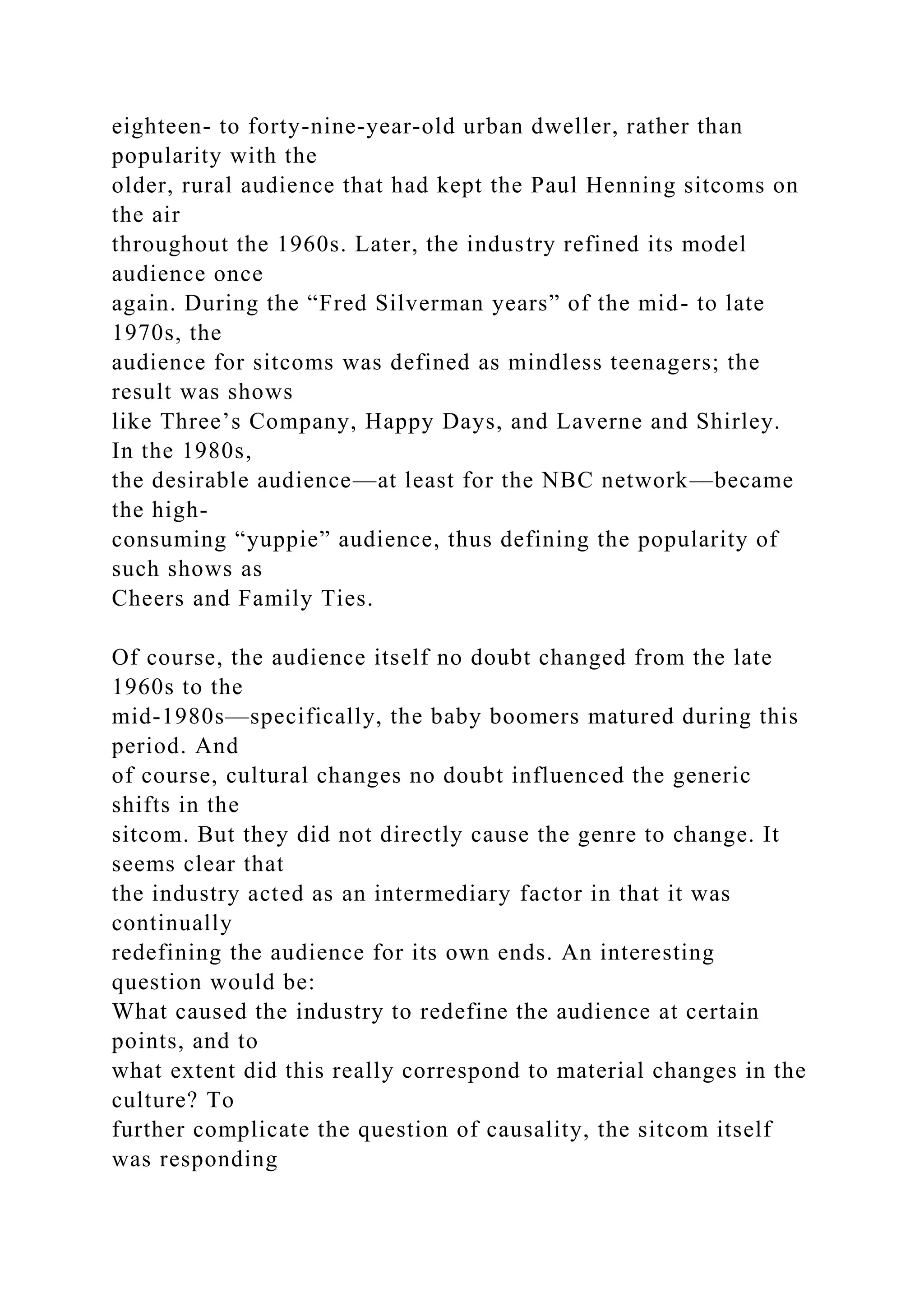 eighteen- to forty-nine-year-old urban dweller, rather than
popularity with the
older, rural audience that had kept the Paul Henning sitcoms on
the air
throughout the 1960s. Later, the industry refined its model
audience once
again. During the “Fred Silverman years” of the mid- to late
1970s, the
audience for sitcoms was defined as mindless teenagers; the
result was shows
like Three’s Company, Happy Days, and Laverne and Shirley.
In the 1980s,
the desirable audience—at least for the NBC network—became
the high-
consuming “yuppie” audience, thus defining the popularity of
such shows as
Cheers and Family Ties.
Of course, the audience itself no doubt changed from the late
1960s to the
mid-1980s—specifically, the baby boomers matured during this
period. And
of course, cultural changes no doubt influenced the generic
shifts in the
sitcom. But they did not directly cause the genre to change. It
seems clear that
the industry acted as an intermediary factor in that it was
continually
redefining the audience for its own ends. An interesting
question would be:
What caused the industry to redefine the audience at certain
points, and to
what extent did this really correspond to material changes in the
culture? To
further complicate the question of causality, the sitcom itself
was responding
 