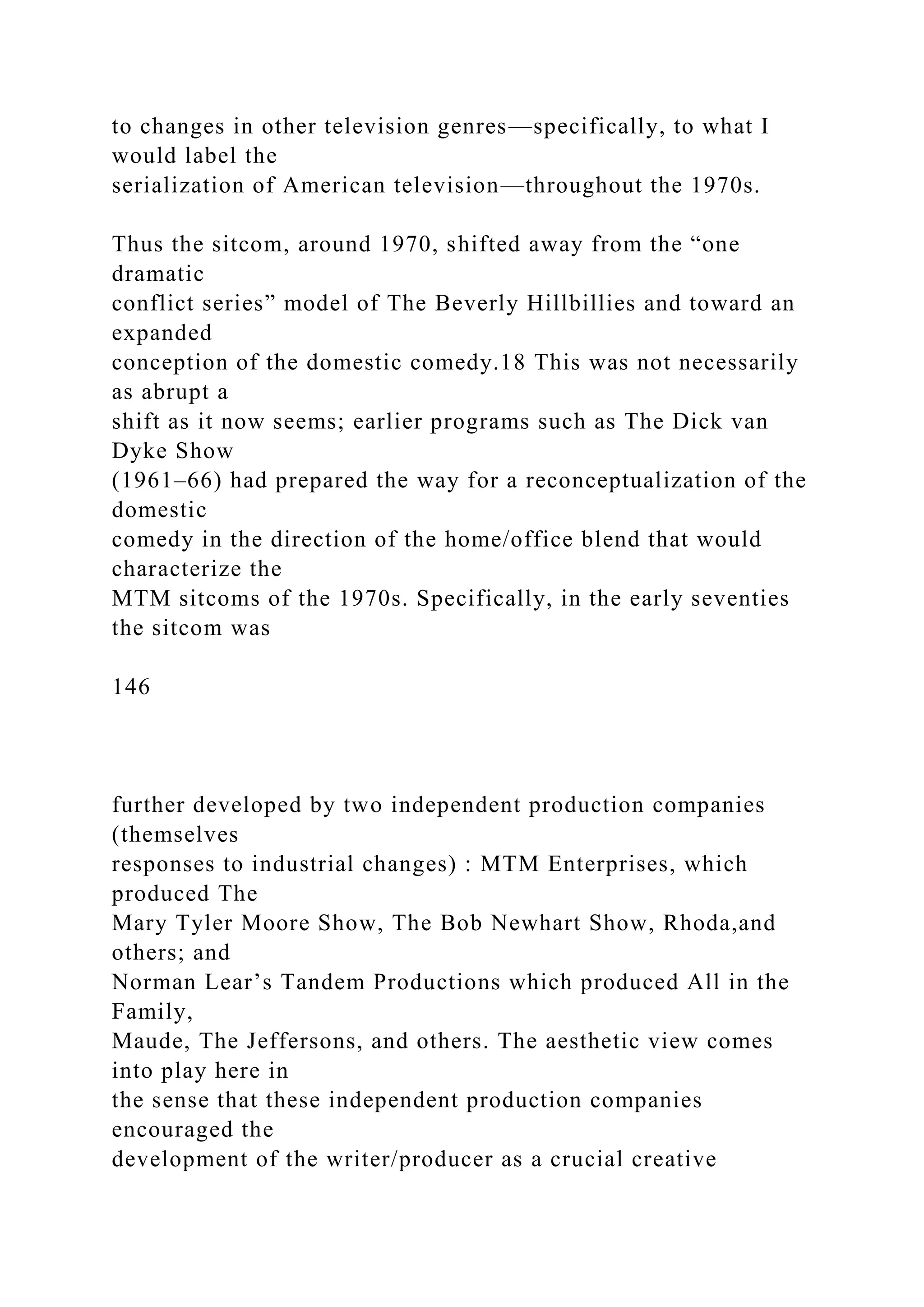 to changes in other television genres—specifically, to what I
would label the
serialization of American television—throughout the 1970s.
Thus the sitcom, around 1970, shifted away from the “one
dramatic
conflict series” model of The Beverly Hillbillies and toward an
expanded
conception of the domestic comedy.18 This was not necessarily
as abrupt a
shift as it now seems; earlier programs such as The Dick van
Dyke Show
(1961–66) had prepared the way for a reconceptualization of the
domestic
comedy in the direction of the home/office blend that would
characterize the
MTM sitcoms of the 1970s. Specifically, in the early seventies
the sitcom was
146
further developed by two independent production companies
(themselves
responses to industrial changes) : MTM Enterprises, which
produced The
Mary Tyler Moore Show, The Bob Newhart Show, Rhoda,and
others; and
Norman Lear’s Tandem Productions which produced All in the
Family,
Maude, The Jeffersons, and others. The aesthetic view comes
into play here in
the sense that these independent production companies
encouraged the
development of the writer/producer as a crucial creative
 