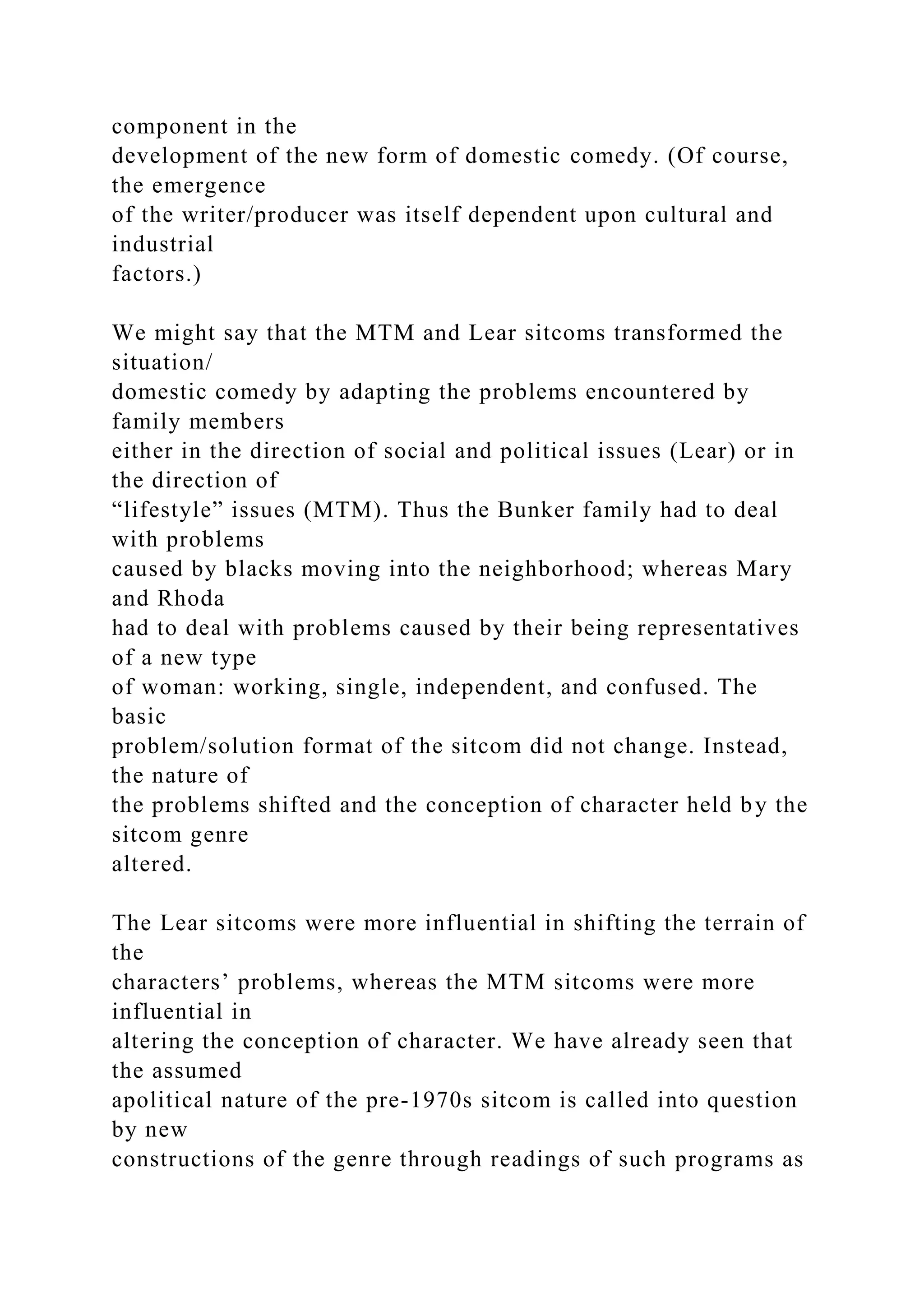 component in the
development of the new form of domestic comedy. (Of course,
the emergence
of the writer/producer was itself dependent upon cultural and
industrial
factors.)
We might say that the MTM and Lear sitcoms transformed the
situation/
domestic comedy by adapting the problems encountered by
family members
either in the direction of social and political issues (Lear) or in
the direction of
“lifestyle” issues (MTM). Thus the Bunker family had to deal
with problems
caused by blacks moving into the neighborhood; whereas Mary
and Rhoda
had to deal with problems caused by their being representatives
of a new type
of woman: working, single, independent, and confused. The
basic
problem/solution format of the sitcom did not change. Instead,
the nature of
the problems shifted and the conception of character held by the
sitcom genre
altered.
The Lear sitcoms were more influential in shifting the terrain of
the
characters’ problems, whereas the MTM sitcoms were more
influential in
altering the conception of character. We have already seen that
the assumed
apolitical nature of the pre-1970s sitcom is called into question
by new
constructions of the genre through readings of such programs as
 