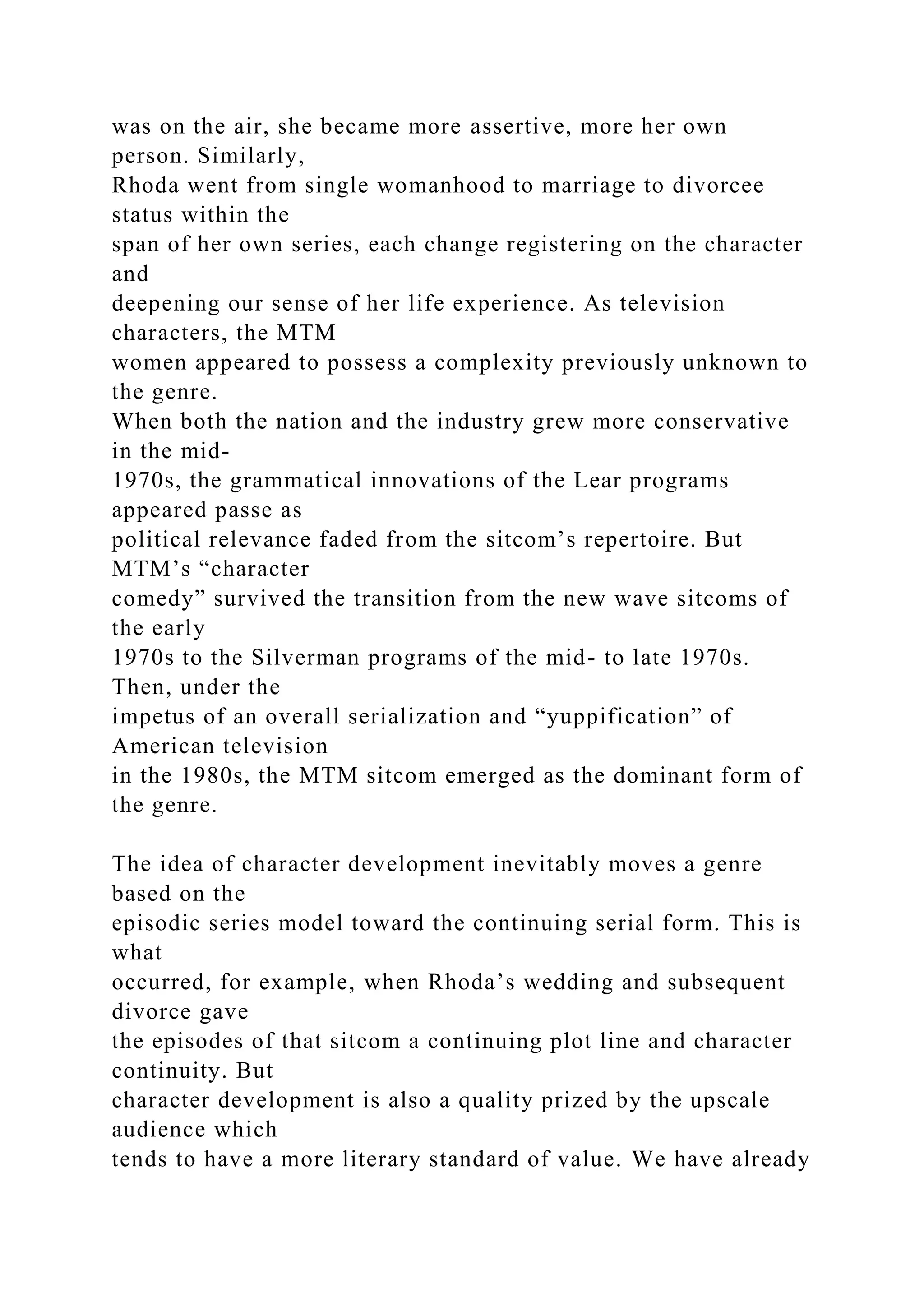 was on the air, she became more assertive, more her own
person. Similarly,
Rhoda went from single womanhood to marriage to divorcee
status within the
span of her own series, each change registering on the character
and
deepening our sense of her life experience. As television
characters, the MTM
women appeared to possess a complexity previously unknown to
the genre.
When both the nation and the industry grew more conservative
in the mid-
1970s, the grammatical innovations of the Lear programs
appeared passe as
political relevance faded from the sitcom’s repertoire. But
MTM’s “character
comedy” survived the transition from the new wave sitcoms of
the early
1970s to the Silverman programs of the mid- to late 1970s.
Then, under the
impetus of an overall serialization and “yuppification” of
American television
in the 1980s, the MTM sitcom emerged as the dominant form of
the genre.
The idea of character development inevitably moves a genre
based on the
episodic series model toward the continuing serial form. This is
what
occurred, for example, when Rhoda’s wedding and subsequent
divorce gave
the episodes of that sitcom a continuing plot line and character
continuity. But
character development is also a quality prized by the upscale
audience which
tends to have a more literary standard of value. We have already
 