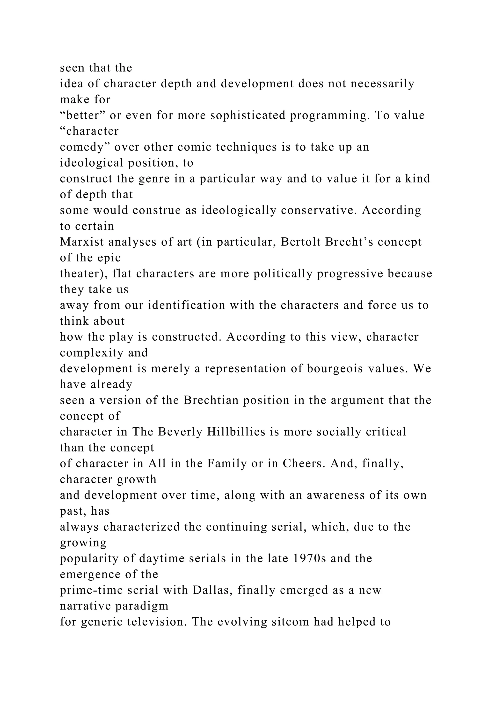 seen that the
idea of character depth and development does not necessarily
make for
“better” or even for more sophisticated programming. To value
“character
comedy” over other comic techniques is to take up an
ideological position, to
construct the genre in a particular way and to value it for a kind
of depth that
some would construe as ideologically conservative. According
to certain
Marxist analyses of art (in particular, Bertolt Brecht’s concept
of the epic
theater), flat characters are more politically progressive because
they take us
away from our identification with the characters and force us to
think about
how the play is constructed. According to this view, character
complexity and
development is merely a representation of bourgeois values. We
have already
seen a version of the Brechtian position in the argument that the
concept of
character in The Beverly Hillbillies is more socially critical
than the concept
of character in All in the Family or in Cheers. And, finally,
character growth
and development over time, along with an awareness of its own
past, has
always characterized the continuing serial, which, due to the
growing
popularity of daytime serials in the late 1970s and the
emergence of the
prime-time serial with Dallas, finally emerged as a new
narrative paradigm
for generic television. The evolving sitcom had helped to
 