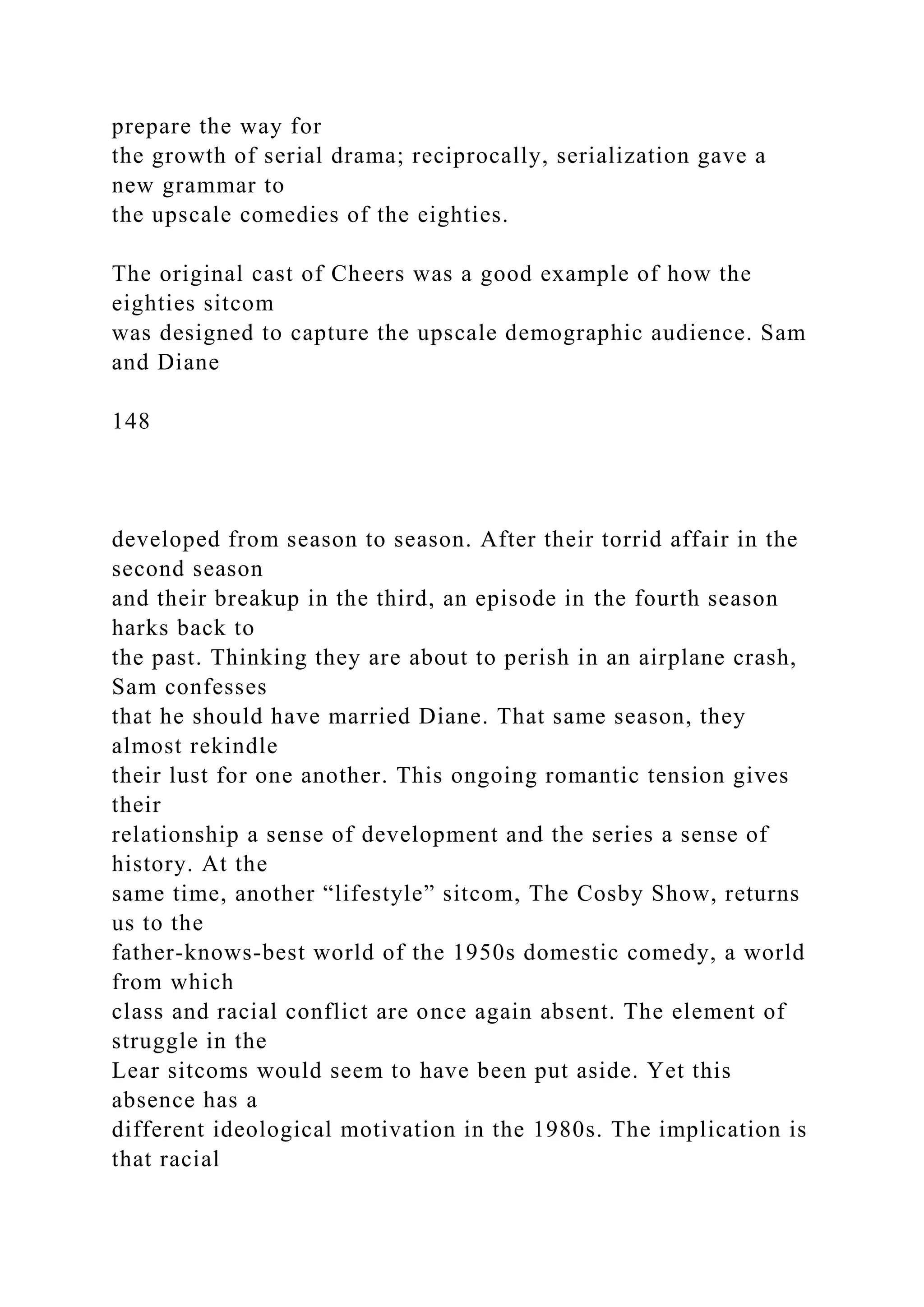 prepare the way for
the growth of serial drama; reciprocally, serialization gave a
new grammar to
the upscale comedies of the eighties.
The original cast of Cheers was a good example of how the
eighties sitcom
was designed to capture the upscale demographic audience. Sam
and Diane
148
developed from season to season. After their torrid affair in the
second season
and their breakup in the third, an episode in the fourth season
harks back to
the past. Thinking they are about to perish in an airplane crash,
Sam confesses
that he should have married Diane. That same season, they
almost rekindle
their lust for one another. This ongoing romantic tension gives
their
relationship a sense of development and the series a sense of
history. At the
same time, another “lifestyle” sitcom, The Cosby Show, returns
us to the
father-knows-best world of the 1950s domestic comedy, a world
from which
class and racial conflict are once again absent. The element of
struggle in the
Lear sitcoms would seem to have been put aside. Yet this
absence has a
different ideological motivation in the 1980s. The implication is
that racial
 