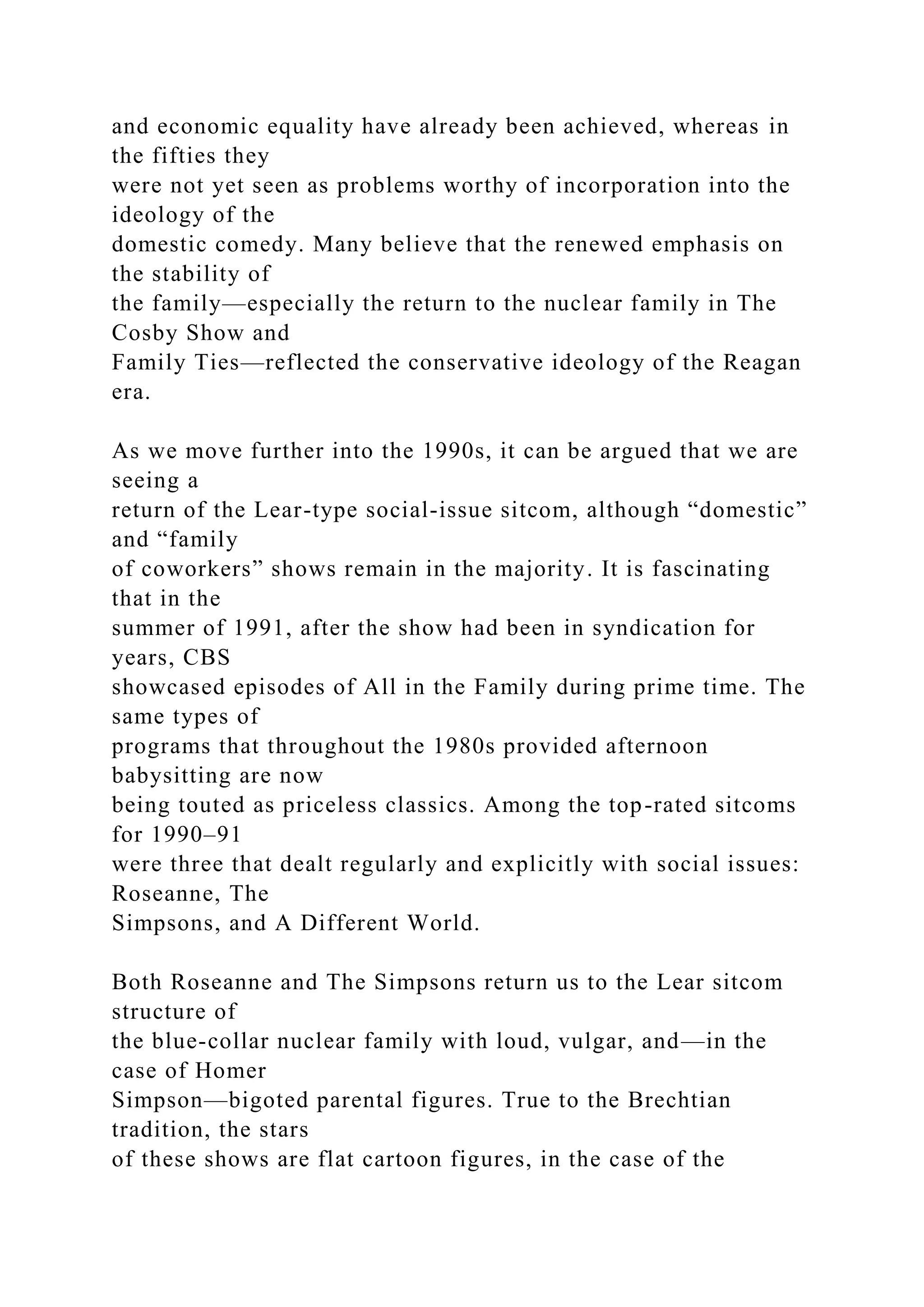 and economic equality have already been achieved, whereas in
the fifties they
were not yet seen as problems worthy of incorporation into the
ideology of the
domestic comedy. Many believe that the renewed emphasis on
the stability of
the family—especially the return to the nuclear family in The
Cosby Show and
Family Ties—reflected the conservative ideology of the Reagan
era.
As we move further into the 1990s, it can be argued that we are
seeing a
return of the Lear-type social-issue sitcom, although “domestic”
and “family
of coworkers” shows remain in the majority. It is fascinating
that in the
summer of 1991, after the show had been in syndication for
years, CBS
showcased episodes of All in the Family during prime time. The
same types of
programs that throughout the 1980s provided afternoon
babysitting are now
being touted as priceless classics. Among the top-rated sitcoms
for 1990–91
were three that dealt regularly and explicitly with social issues:
Roseanne, The
Simpsons, and A Different World.
Both Roseanne and The Simpsons return us to the Lear sitcom
structure of
the blue-collar nuclear family with loud, vulgar, and—in the
case of Homer
Simpson—bigoted parental figures. True to the Brechtian
tradition, the stars
of these shows are flat cartoon figures, in the case of the
 