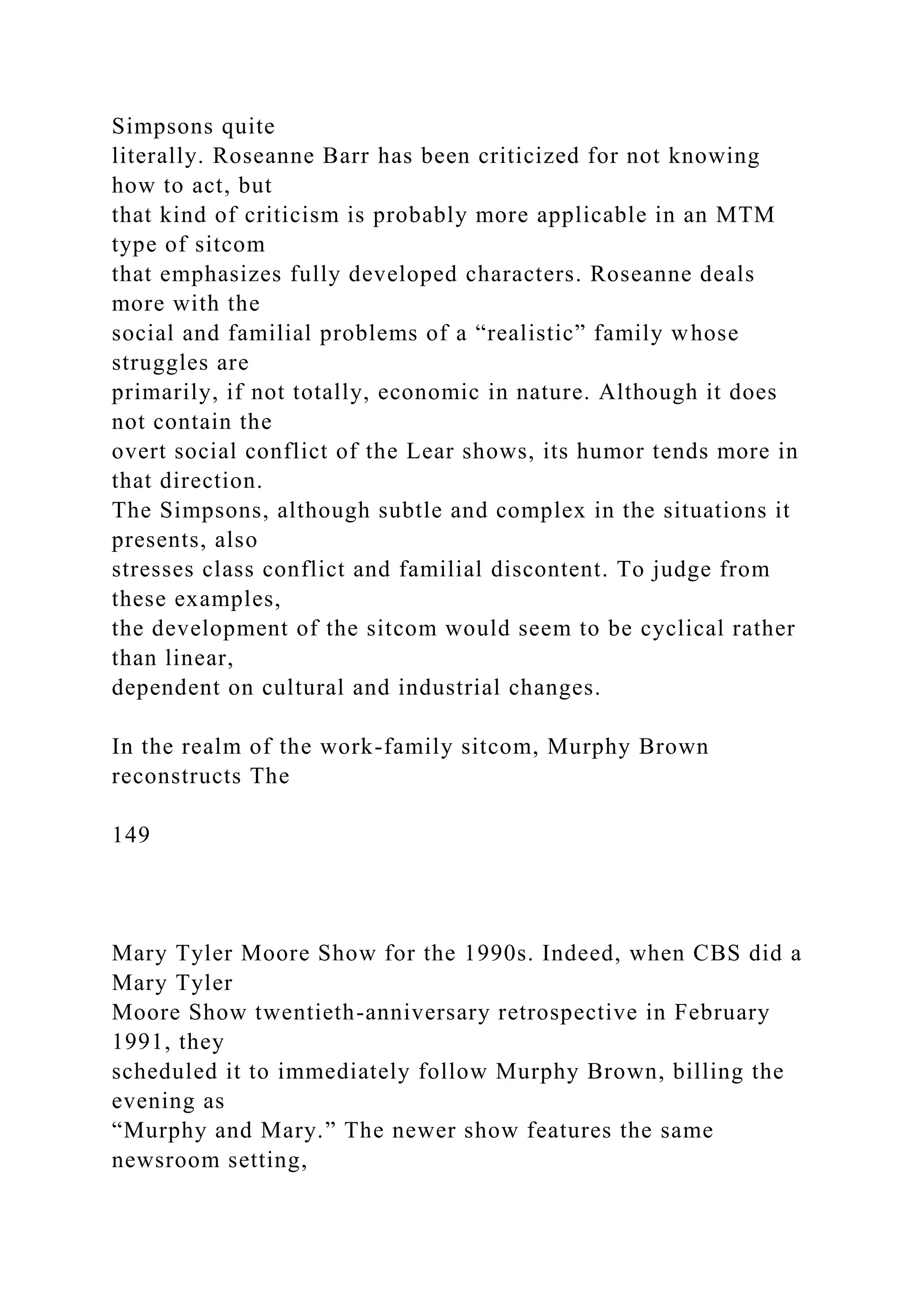 Simpsons quite
literally. Roseanne Barr has been criticized for not knowing
how to act, but
that kind of criticism is probably more applicable in an MTM
type of sitcom
that emphasizes fully developed characters. Roseanne deals
more with the
social and familial problems of a “realistic” family whose
struggles are
primarily, if not totally, economic in nature. Although it does
not contain the
overt social conflict of the Lear shows, its humor tends more in
that direction.
The Simpsons, although subtle and complex in the situations it
presents, also
stresses class conflict and familial discontent. To judge from
these examples,
the development of the sitcom would seem to be cyclical rather
than linear,
dependent on cultural and industrial changes.
In the realm of the work-family sitcom, Murphy Brown
reconstructs The
149
Mary Tyler Moore Show for the 1990s. Indeed, when CBS did a
Mary Tyler
Moore Show twentieth-anniversary retrospective in February
1991, they
scheduled it to immediately follow Murphy Brown, billing the
evening as
“Murphy and Mary.” The newer show features the same
newsroom setting,
 