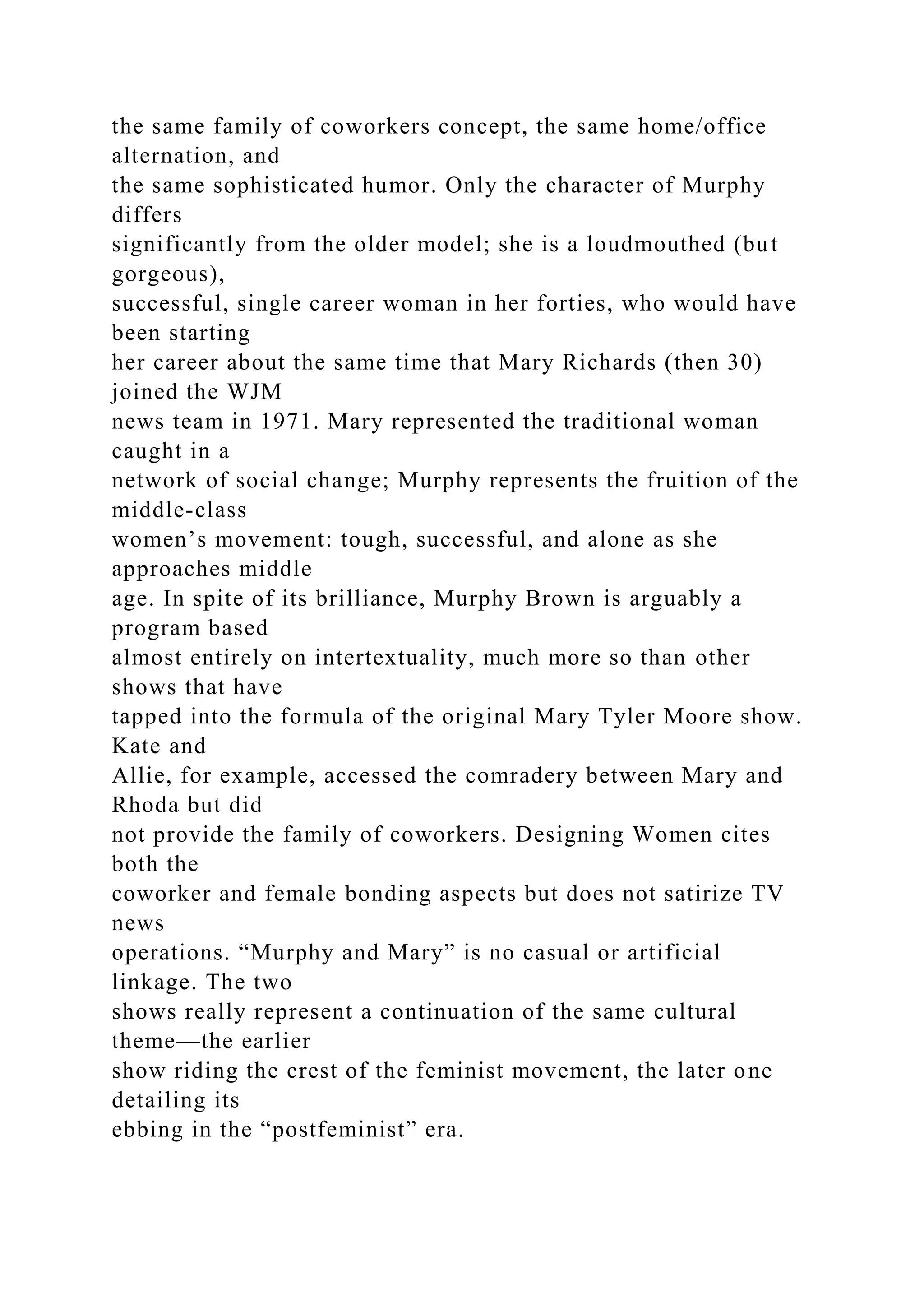 the same family of coworkers concept, the same home/office
alternation, and
the same sophisticated humor. Only the character of Murphy
differs
significantly from the older model; she is a loudmouthed (but
gorgeous),
successful, single career woman in her forties, who would have
been starting
her career about the same time that Mary Richards (then 30)
joined the WJM
news team in 1971. Mary represented the traditional woman
caught in a
network of social change; Murphy represents the fruition of the
middle-class
women’s movement: tough, successful, and alone as she
approaches middle
age. In spite of its brilliance, Murphy Brown is arguably a
program based
almost entirely on intertextuality, much more so than other
shows that have
tapped into the formula of the original Mary Tyler Moore show.
Kate and
Allie, for example, accessed the comradery between Mary and
Rhoda but did
not provide the family of coworkers. Designing Women cites
both the
coworker and female bonding aspects but does not satirize TV
news
operations. “Murphy and Mary” is no casual or artificial
linkage. The two
shows really represent a continuation of the same cultural
theme—the earlier
show riding the crest of the feminist movement, the later one
detailing its
ebbing in the “postfeminist” era.
 