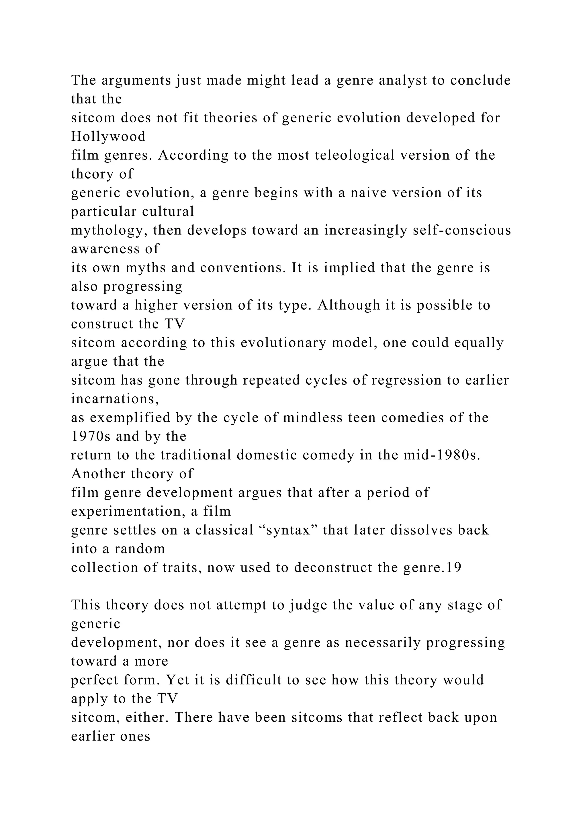 The arguments just made might lead a genre analyst to conclude
that the
sitcom does not fit theories of generic evolution developed for
Hollywood
film genres. According to the most teleological version of the
theory of
generic evolution, a genre begins with a naive version of its
particular cultural
mythology, then develops toward an increasingly self-conscious
awareness of
its own myths and conventions. It is implied that the genre is
also progressing
toward a higher version of its type. Although it is possible to
construct the TV
sitcom according to this evolutionary model, one could equally
argue that the
sitcom has gone through repeated cycles of regression to earlier
incarnations,
as exemplified by the cycle of mindless teen comedies of the
1970s and by the
return to the traditional domestic comedy in the mid-1980s.
Another theory of
film genre development argues that after a period of
experimentation, a film
genre settles on a classical “syntax” that later dissolves back
into a random
collection of traits, now used to deconstruct the genre.19
This theory does not attempt to judge the value of any stage of
generic
development, nor does it see a genre as necessarily progressing
toward a more
perfect form. Yet it is difficult to see how this theory would
apply to the TV
sitcom, either. There have been sitcoms that reflect back upon
earlier ones
 