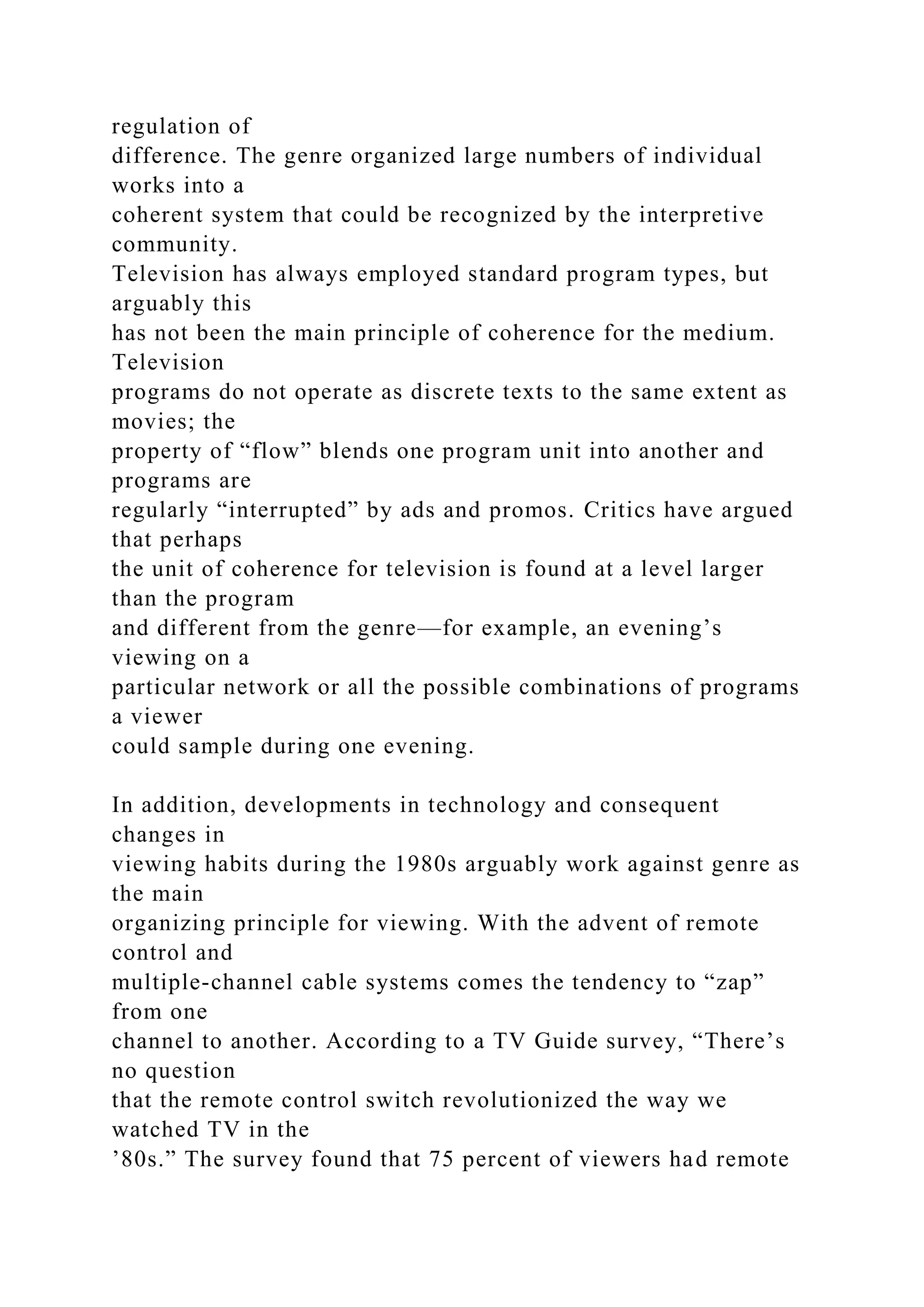 regulation of
difference. The genre organized large numbers of individual
works into a
coherent system that could be recognized by the interpretive
community.
Television has always employed standard program types, but
arguably this
has not been the main principle of coherence for the medium.
Television
programs do not operate as discrete texts to the same extent as
movies; the
property of “flow” blends one program unit into another and
programs are
regularly “interrupted” by ads and promos. Critics have argued
that perhaps
the unit of coherence for television is found at a level larger
than the program
and different from the genre—for example, an evening’s
viewing on a
particular network or all the possible combinations of programs
a viewer
could sample during one evening.
In addition, developments in technology and consequent
changes in
viewing habits during the 1980s arguably work against genre as
the main
organizing principle for viewing. With the advent of remote
control and
multiple-channel cable systems comes the tendency to “zap”
from one
channel to another. According to a TV Guide survey, “There’s
no question
that the remote control switch revolutionized the way we
watched TV in the
’80s.” The survey found that 75 percent of viewers had remote
 