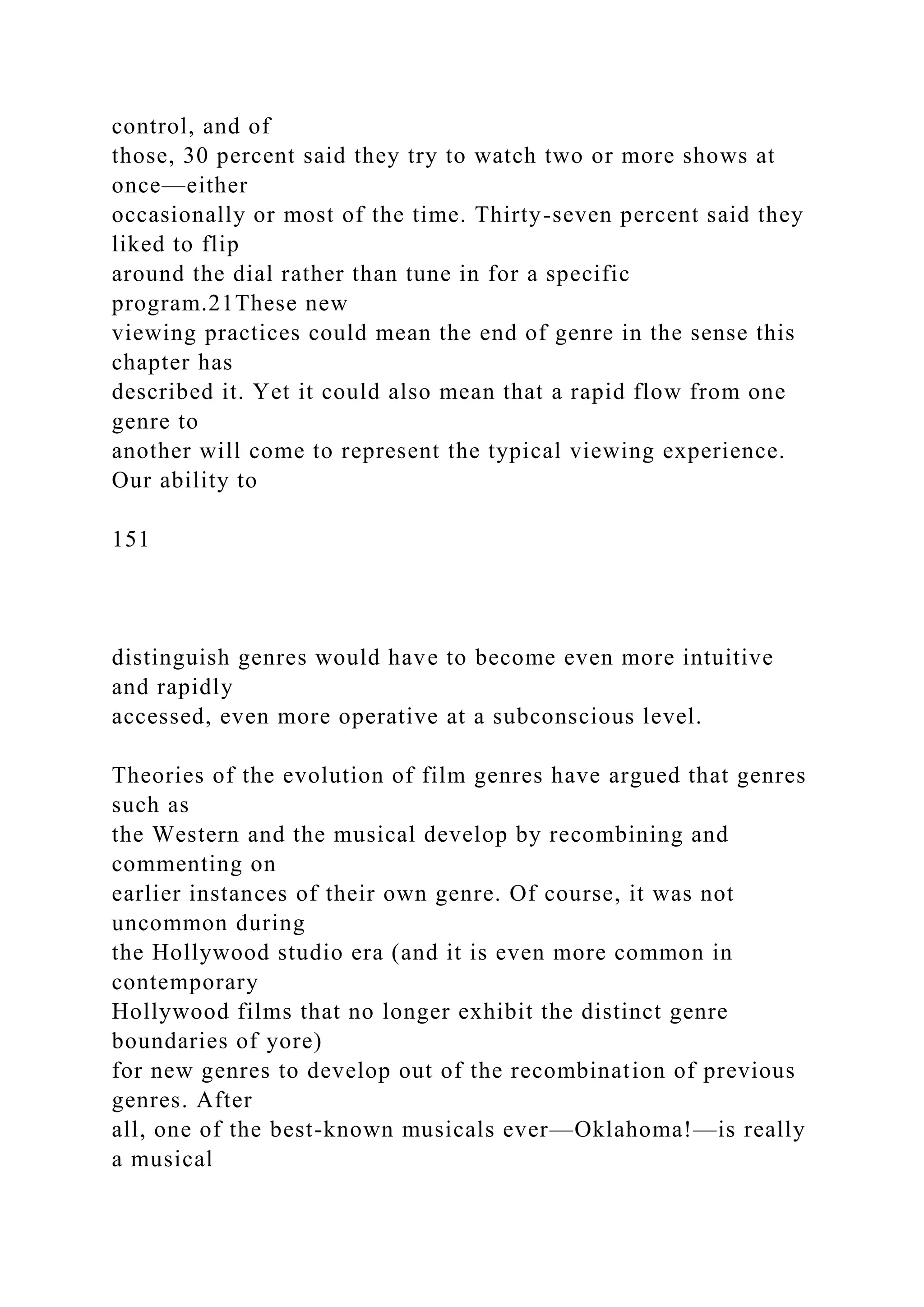 control, and of
those, 30 percent said they try to watch two or more shows at
once—either
occasionally or most of the time. Thirty-seven percent said they
liked to flip
around the dial rather than tune in for a specific
program.21These new
viewing practices could mean the end of genre in the sense this
chapter has
described it. Yet it could also mean that a rapid flow from one
genre to
another will come to represent the typical viewing experience.
Our ability to
151
distinguish genres would have to become even more intuitive
and rapidly
accessed, even more operative at a subconscious level.
Theories of the evolution of film genres have argued that genres
such as
the Western and the musical develop by recombining and
commenting on
earlier instances of their own genre. Of course, it was not
uncommon during
the Hollywood studio era (and it is even more common in
contemporary
Hollywood films that no longer exhibit the distinct genre
boundaries of yore)
for new genres to develop out of the recombination of previous
genres. After
all, one of the best-known musicals ever—Oklahoma!—is really
a musical
 