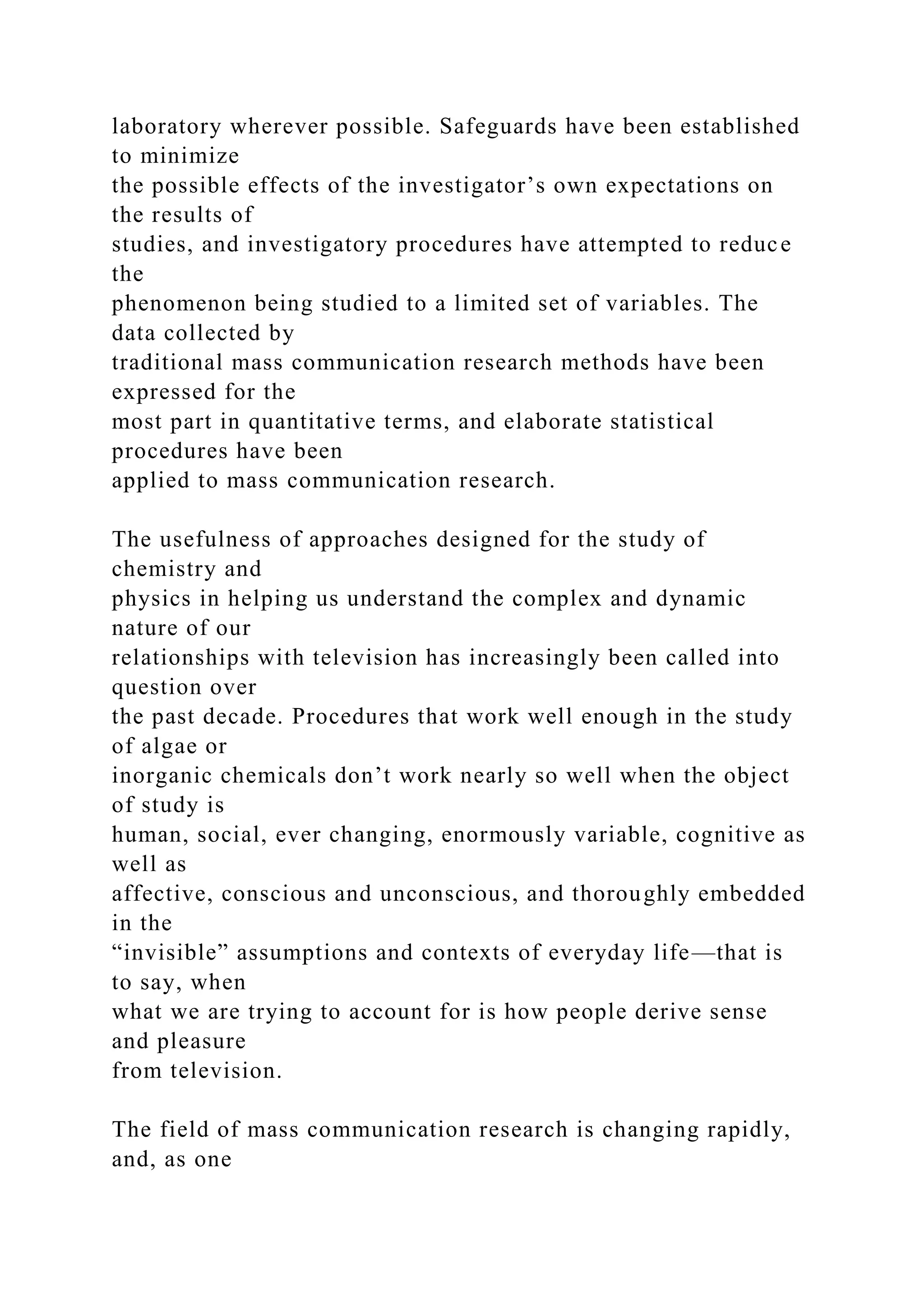 laboratory wherever possible. Safeguards have been established
to minimize
the possible effects of the investigator’s own expectations on
the results of
studies, and investigatory procedures have attempted to reduce
the
phenomenon being studied to a limited set of variables. The
data collected by
traditional mass communication research methods have been
expressed for the
most part in quantitative terms, and elaborate statistical
procedures have been
applied to mass communication research.
The usefulness of approaches designed for the study of
chemistry and
physics in helping us understand the complex and dynamic
nature of our
relationships with television has increasingly been called into
question over
the past decade. Procedures that work well enough in the study
of algae or
inorganic chemicals don’t work nearly so well when the object
of study is
human, social, ever changing, enormously variable, cognitive as
well as
affective, conscious and unconscious, and thoroughly embedded
in the
“invisible” assumptions and contexts of everyday life—that is
to say, when
what we are trying to account for is how people derive sense
and pleasure
from television.
The field of mass communication research is changing rapidly,
and, as one
 