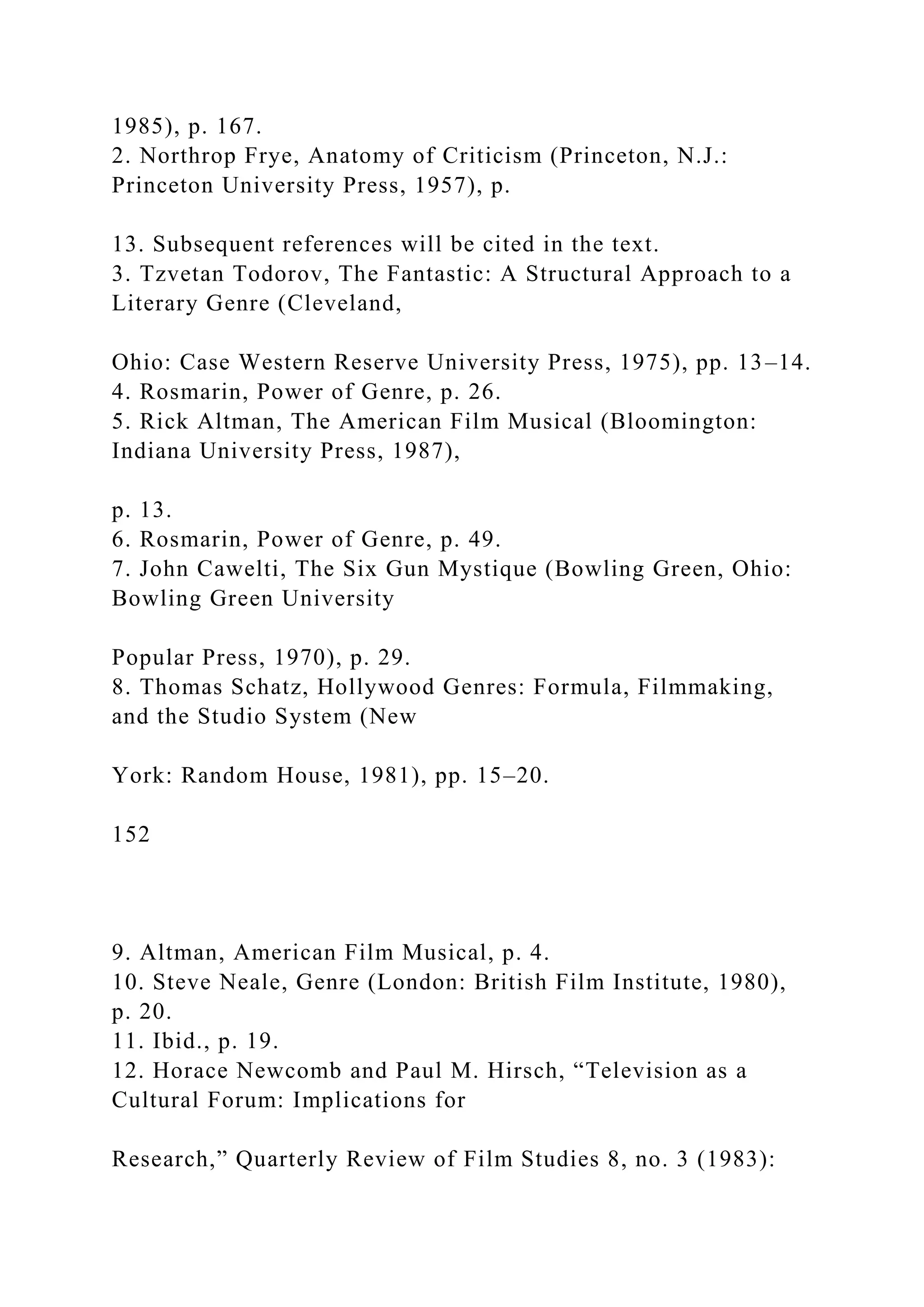 1985), p. 167.
2. Northrop Frye, Anatomy of Criticism (Princeton, N.J.:
Princeton University Press, 1957), p.
13. Subsequent references will be cited in the text.
3. Tzvetan Todorov, The Fantastic: A Structural Approach to a
Literary Genre (Cleveland,
Ohio: Case Western Reserve University Press, 1975), pp. 13–14.
4. Rosmarin, Power of Genre, p. 26.
5. Rick Altman, The American Film Musical (Bloomington:
Indiana University Press, 1987),
p. 13.
6. Rosmarin, Power of Genre, p. 49.
7. John Cawelti, The Six Gun Mystique (Bowling Green, Ohio:
Bowling Green University
Popular Press, 1970), p. 29.
8. Thomas Schatz, Hollywood Genres: Formula, Filmmaking,
and the Studio System (New
York: Random House, 1981), pp. 15–20.
152
9. Altman, American Film Musical, p. 4.
10. Steve Neale, Genre (London: British Film Institute, 1980),
p. 20.
11. Ibid., p. 19.
12. Horace Newcomb and Paul M. Hirsch, “Television as a
Cultural Forum: Implications for
Research,” Quarterly Review of Film Studies 8, no. 3 (1983):
 