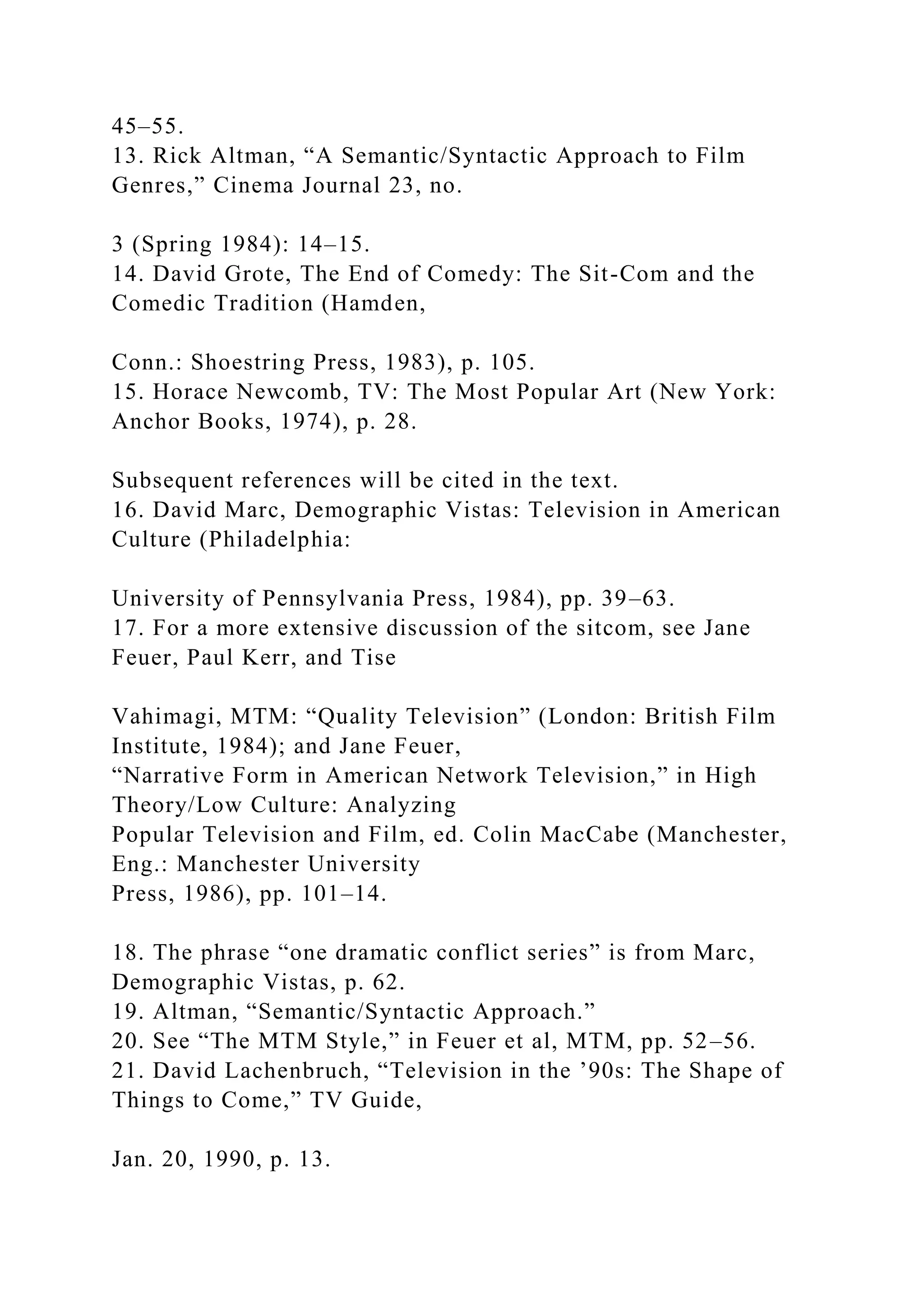 45–55.
13. Rick Altman, “A Semantic/Syntactic Approach to Film
Genres,” Cinema Journal 23, no.
3 (Spring 1984): 14–15.
14. David Grote, The End of Comedy: The Sit-Com and the
Comedic Tradition (Hamden,
Conn.: Shoestring Press, 1983), p. 105.
15. Horace Newcomb, TV: The Most Popular Art (New York:
Anchor Books, 1974), p. 28.
Subsequent references will be cited in the text.
16. David Marc, Demographic Vistas: Television in American
Culture (Philadelphia:
University of Pennsylvania Press, 1984), pp. 39–63.
17. For a more extensive discussion of the sitcom, see Jane
Feuer, Paul Kerr, and Tise
Vahimagi, MTM: “Quality Television” (London: British Film
Institute, 1984); and Jane Feuer,
“Narrative Form in American Network Television,” in High
Theory/Low Culture: Analyzing
Popular Television and Film, ed. Colin MacCabe (Manchester,
Eng.: Manchester University
Press, 1986), pp. 101–14.
18. The phrase “one dramatic conflict series” is from Marc,
Demographic Vistas, p. 62.
19. Altman, “Semantic/Syntactic Approach.”
20. See “The MTM Style,” in Feuer et al, MTM, pp. 52–56.
21. David Lachenbruch, “Television in the ’90s: The Shape of
Things to Come,” TV Guide,
Jan. 20, 1990, p. 13.
 