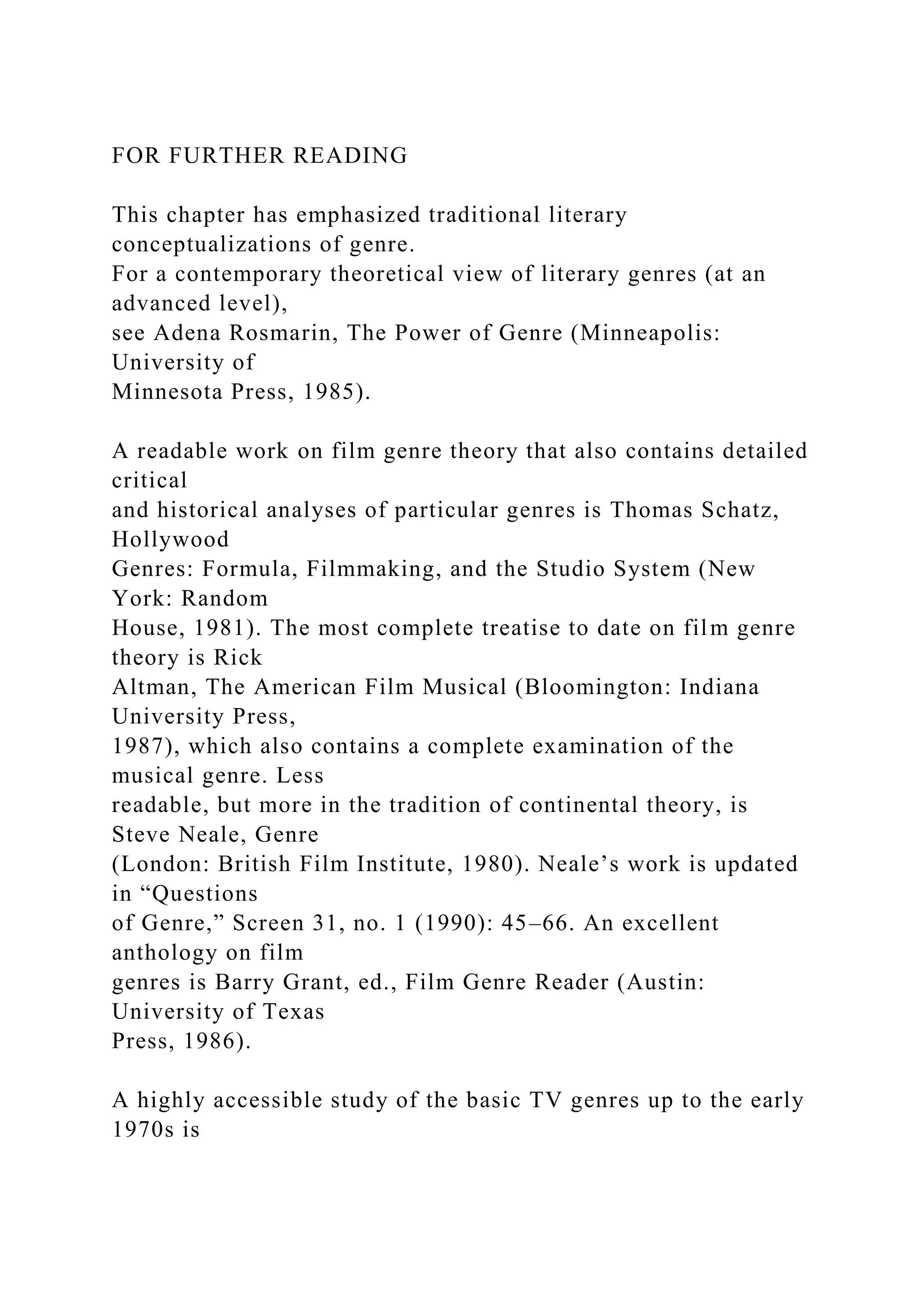 FOR FURTHER READING
This chapter has emphasized traditional literary
conceptualizations of genre.
For a contemporary theoretical view of literary genres (at an
advanced level),
see Adena Rosmarin, The Power of Genre (Minneapolis:
University of
Minnesota Press, 1985).
A readable work on film genre theory that also contains detailed
critical
and historical analyses of particular genres is Thomas Schatz,
Hollywood
Genres: Formula, Filmmaking, and the Studio System (New
York: Random
House, 1981). The most complete treatise to date on film genre
theory is Rick
Altman, The American Film Musical (Bloomington: Indiana
University Press,
1987), which also contains a complete examination of the
musical genre. Less
readable, but more in the tradition of continental theory, is
Steve Neale, Genre
(London: British Film Institute, 1980). Neale’s work is updated
in “Questions
of Genre,” Screen 31, no. 1 (1990): 45–66. An excellent
anthology on film
genres is Barry Grant, ed., Film Genre Reader (Austin:
University of Texas
Press, 1986).
A highly accessible study of the basic TV genres up to the early
1970s is
 