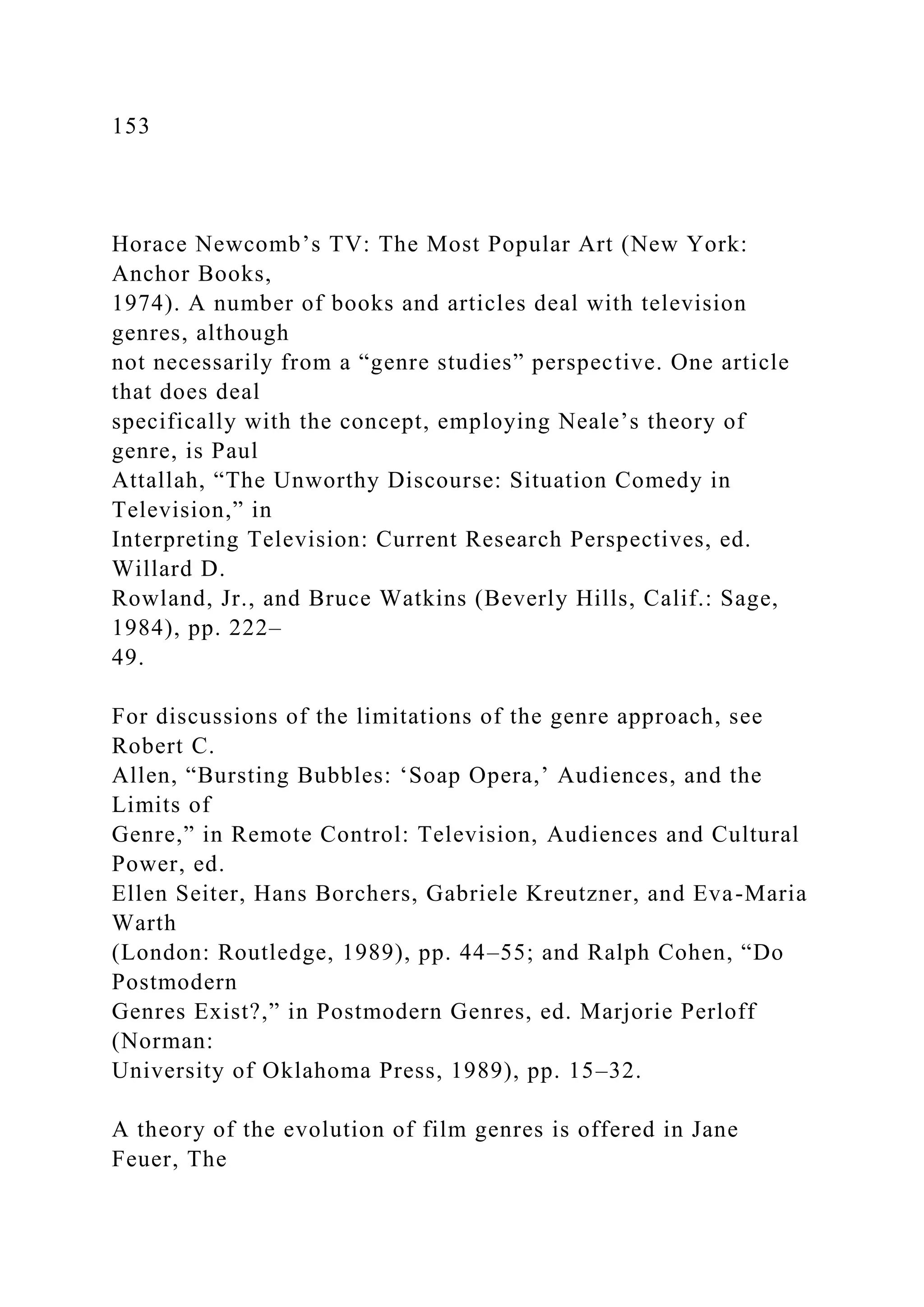 153
Horace Newcomb’s TV: The Most Popular Art (New York:
Anchor Books,
1974). A number of books and articles deal with television
genres, although
not necessarily from a “genre studies” perspective. One article
that does deal
specifically with the concept, employing Neale’s theory of
genre, is Paul
Attallah, “The Unworthy Discourse: Situation Comedy in
Television,” in
Interpreting Television: Current Research Perspectives, ed.
Willard D.
Rowland, Jr., and Bruce Watkins (Beverly Hills, Calif.: Sage,
1984), pp. 222–
49.
For discussions of the limitations of the genre approach, see
Robert C.
Allen, “Bursting Bubbles: ‘Soap Opera,’ Audiences, and the
Limits of
Genre,” in Remote Control: Television, Audiences and Cultural
Power, ed.
Ellen Seiter, Hans Borchers, Gabriele Kreutzner, and Eva-Maria
Warth
(London: Routledge, 1989), pp. 44–55; and Ralph Cohen, “Do
Postmodern
Genres Exist?,” in Postmodern Genres, ed. Marjorie Perloff
(Norman:
University of Oklahoma Press, 1989), pp. 15–32.
A theory of the evolution of film genres is offered in Jane
Feuer, The
 