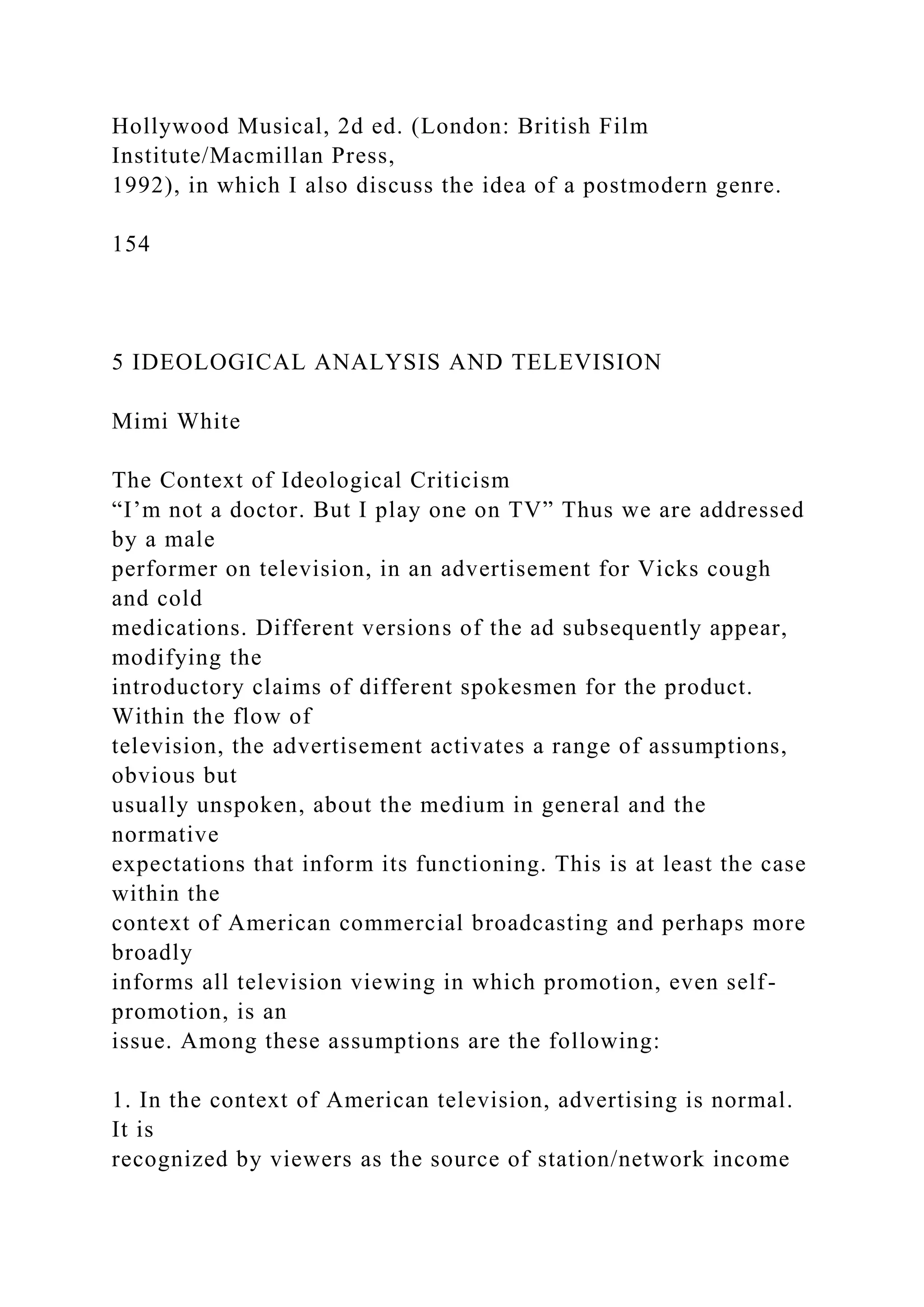 Hollywood Musical, 2d ed. (London: British Film
Institute/Macmillan Press,
1992), in which I also discuss the idea of a postmodern genre.
154
5 IDEOLOGICAL ANALYSIS AND TELEVISION
Mimi White
The Context of Ideological Criticism
“I’m not a doctor. But I play one on TV” Thus we are addressed
by a male
performer on television, in an advertisement for Vicks cough
and cold
medications. Different versions of the ad subsequently appear,
modifying the
introductory claims of different spokesmen for the product.
Within the flow of
television, the advertisement activates a range of assumptions,
obvious but
usually unspoken, about the medium in general and the
normative
expectations that inform its functioning. This is at least the case
within the
context of American commercial broadcasting and perhaps more
broadly
informs all television viewing in which promotion, even self-
promotion, is an
issue. Among these assumptions are the following:
1. In the context of American television, advertising is normal.
It is
recognized by viewers as the source of station/network income
 