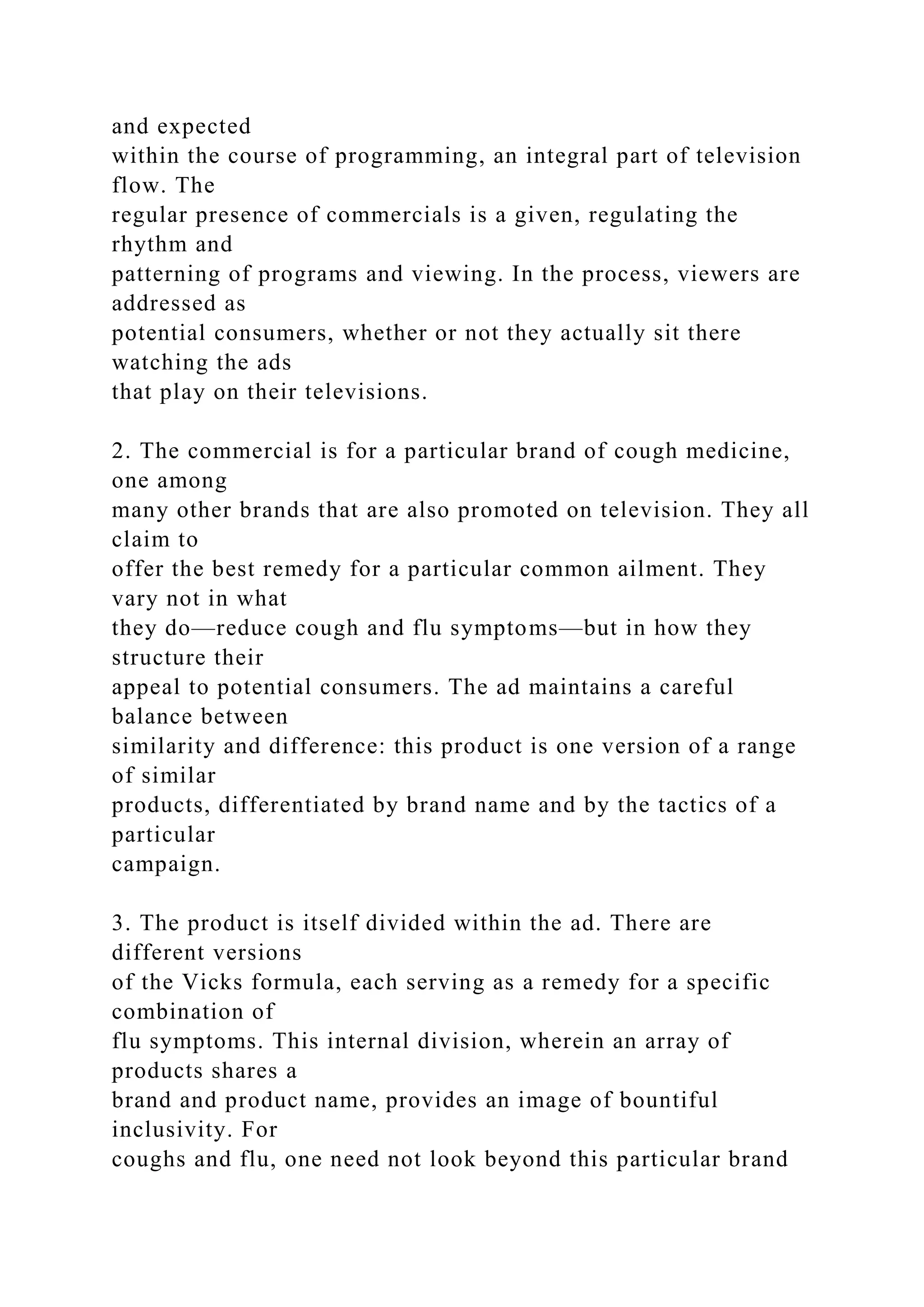 and expected
within the course of programming, an integral part of television
flow. The
regular presence of commercials is a given, regulating the
rhythm and
patterning of programs and viewing. In the process, viewers are
addressed as
potential consumers, whether or not they actually sit there
watching the ads
that play on their televisions.
2. The commercial is for a particular brand of cough medicine,
one among
many other brands that are also promoted on television. They all
claim to
offer the best remedy for a particular common ailment. They
vary not in what
they do—reduce cough and flu symptoms—but in how they
structure their
appeal to potential consumers. The ad maintains a careful
balance between
similarity and difference: this product is one version of a range
of similar
products, differentiated by brand name and by the tactics of a
particular
campaign.
3. The product is itself divided within the ad. There are
different versions
of the Vicks formula, each serving as a remedy for a specific
combination of
flu symptoms. This internal division, wherein an array of
products shares a
brand and product name, provides an image of bountiful
inclusivity. For
coughs and flu, one need not look beyond this particular brand
 