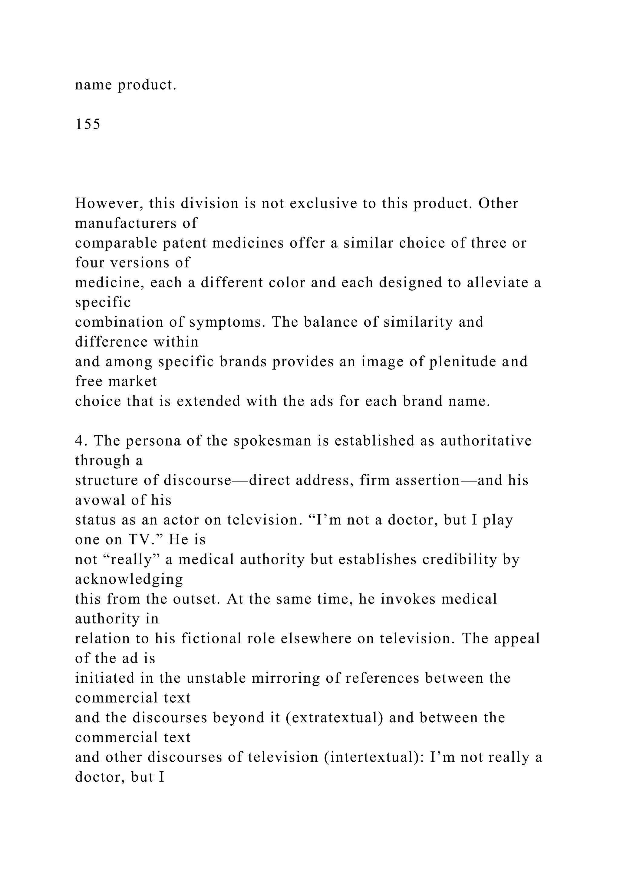 name product.
155
However, this division is not exclusive to this product. Other
manufacturers of
comparable patent medicines offer a similar choice of three or
four versions of
medicine, each a different color and each designed to alleviate a
specific
combination of symptoms. The balance of similarity and
difference within
and among specific brands provides an image of plenitude and
free market
choice that is extended with the ads for each brand name.
4. The persona of the spokesman is established as authoritative
through a
structure of discourse—direct address, firm assertion—and his
avowal of his
status as an actor on television. “I’m not a doctor, but I play
one on TV.” He is
not “really” a medical authority but establishes credibility by
acknowledging
this from the outset. At the same time, he invokes medical
authority in
relation to his fictional role elsewhere on television. The appeal
of the ad is
initiated in the unstable mirroring of references between the
commercial text
and the discourses beyond it (extratextual) and between the
commercial text
and other discourses of television (intertextual): I’m not really a
doctor, but I
 