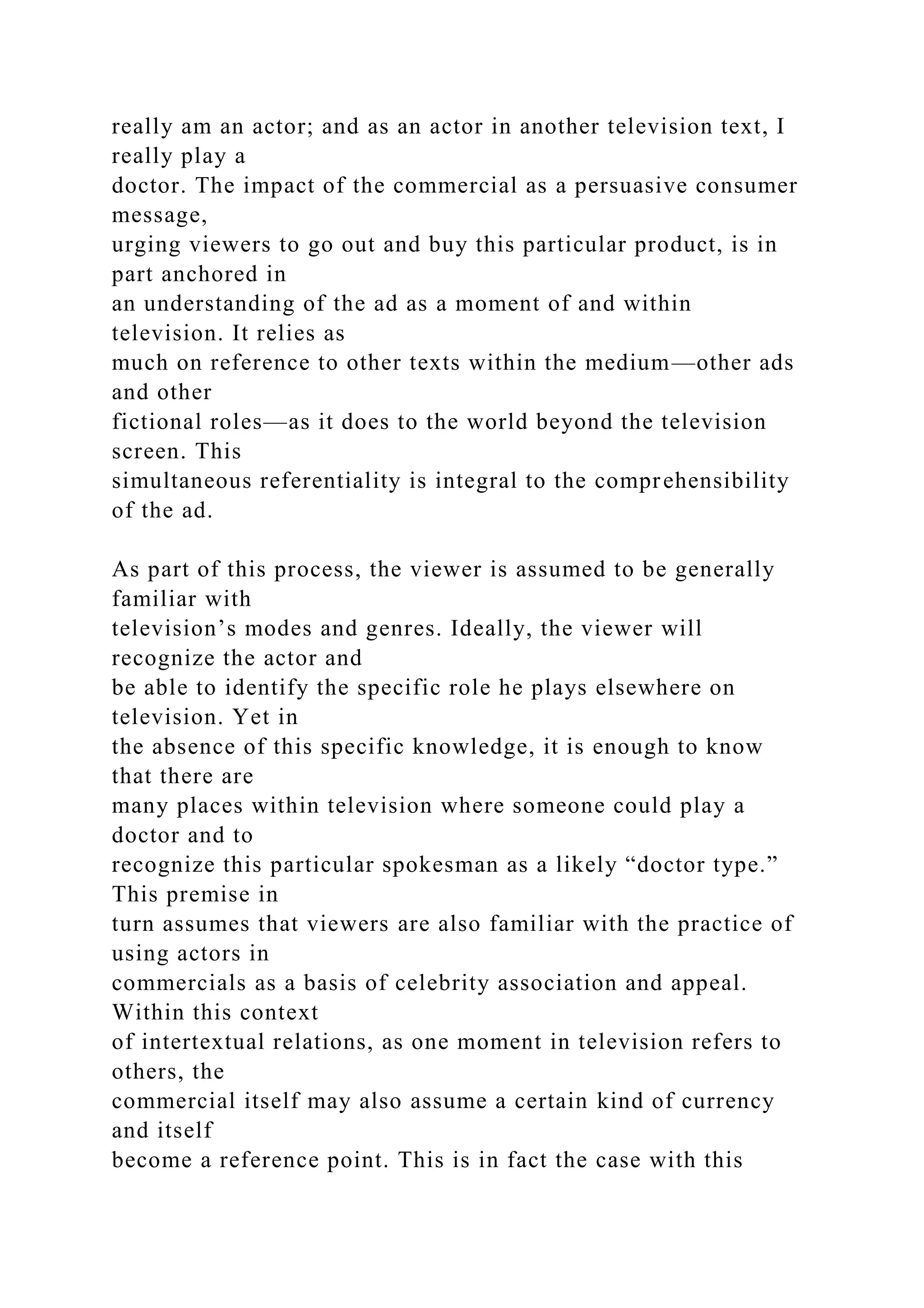 really am an actor; and as an actor in another television text, I
really play a
doctor. The impact of the commercial as a persuasive consumer
message,
urging viewers to go out and buy this particular product, is in
part anchored in
an understanding of the ad as a moment of and within
television. It relies as
much on reference to other texts within the medium—other ads
and other
fictional roles—as it does to the world beyond the television
screen. This
simultaneous referentiality is integral to the comprehensibility
of the ad.
As part of this process, the viewer is assumed to be generally
familiar with
television’s modes and genres. Ideally, the viewer will
recognize the actor and
be able to identify the specific role he plays elsewhere on
television. Yet in
the absence of this specific knowledge, it is enough to know
that there are
many places within television where someone could play a
doctor and to
recognize this particular spokesman as a likely “doctor type.”
This premise in
turn assumes that viewers are also familiar with the practice of
using actors in
commercials as a basis of celebrity association and appeal.
Within this context
of intertextual relations, as one moment in television refers to
others, the
commercial itself may also assume a certain kind of currency
and itself
become a reference point. This is in fact the case with this
 